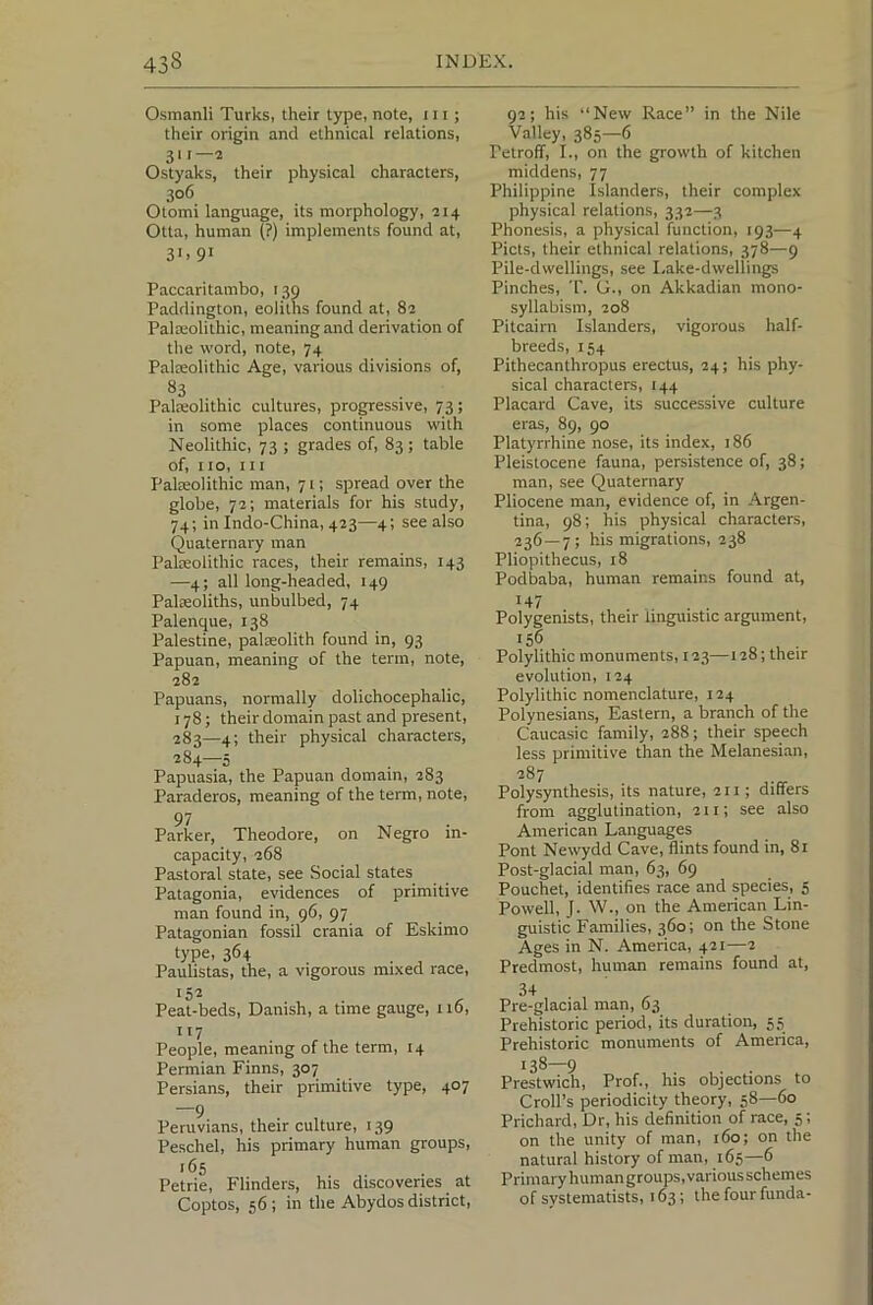 Osmanli Turks, their type, note, 111; their origin and ethnical relations, 311—2 Ostyaks, their physical characters, 306 Otomi language, its morphology, 214 Otta, human (?) implements found at, 31. 91 Paccaritambo, 139 Paddington, eoliths found at, 82 Palaeolithic, meaning and derivation of the word, note, 74 Palreolithic Age, various divisions of, 83 Palreolithic cultures, progressive, 73; in some places continuous with Neolithic, 73 ; grades of, 83 ; table of, no, in Palreolithic man, 71; spread over the globe, 72; materials for his study, 74; in Indo-China, 423—4; see also Quaternary man Palaeolithic races, their remains, 143 —4; all long-headed, 149 Palaeoliths, unbulbed, 74 Palenque, 138 Palestine, palaeolith found in, 93 Papuan, meaning of the term, note, 282 Papuans, normally dolichocephalic, 178; their domain past and present, 283— 4; their physical characters, 284— 5 Papuasia, the Papuan domain, 283 Paraderos, meaning of the term, note, 97 Parker, Theodore, on Negro in- capacity, 268 Pastoral state, see Social states Patagonia, evidences of primitive man found in, 96, 97 Patagonian fossil crania of Eskimo type. 364 . j Paulistas, the, a vigorous mixed race. Peat-beds, Danish, a time gauge, 116, People, meaning of the term, 14 Permian Finns, 307 Persians, their primitive type, 407 —9 Peruvians, their culture, 139 Peschel, his primary human groups, Petrie, Flinders, his discoveries at Coptos, 56; in the Abydos district. 92; his “New Race” in the Nile Valley, 385—6 Petroff, I., on the growth of kitchen middens, 77 Philippine Islanders, their complex physical relations, 332—3 Phonesis, a physical function, 193—4 Piets, their ethnical relations, 378—9 Pile-dwellings, see Lake-dwellings Pinches, T. G., on Akkadian mono- syllabism, 208 Pitcairn Islanders, vigorous half- breeds, 154 Pithecanthropus erectus, 24; his phy- sical characters, 144 Placard Cave, its successive culture eras, 89, 90 Platyrrhine nose, its index, 186 Pleistocene fauna, persistence of, 38; man, see Quaternary Pliocene man, evidence of, in Argen- tina, 98; his physical characters, 236 — 7; his migrations, 238 Pliopithecus, 18 Podbaba, human remains found at, '47 . . Polygenists, their linguistic argument, 156 Polylithic monuments, 123—128; their evolution, 124 Polylithic nomenclature, 124 Polynesians, Eastern, a branch of the Caucasic family, 288; their speech less primitive than the Melanesian, 287 Polysynthesis, its nature, 211; differs from agglutination, 211; see also American Languages Pont Newydd Cave, flints found in, 81 Post-glacial man, 63, 69 Pouchet, identifies race and species, 5 Powell, J. W., on the American Lin- guistic Families, 360; on the Stone Ages in N. America, 421—2 Predmost, human remains found at, 34 . , Pre-glacial man, 63 Prehistoric period, its duration, 55 Prehistoric monuments of America, 138—9 . . . Prestwich, Prof., his objections to Croll’s periodicity theory, 58—60 Prichard, Dr, his definition of race, 5; on the unity of man, 160; on the natural history of man, 165—6 Primary human groups, variousschemes of systematists, 163; the four funda-