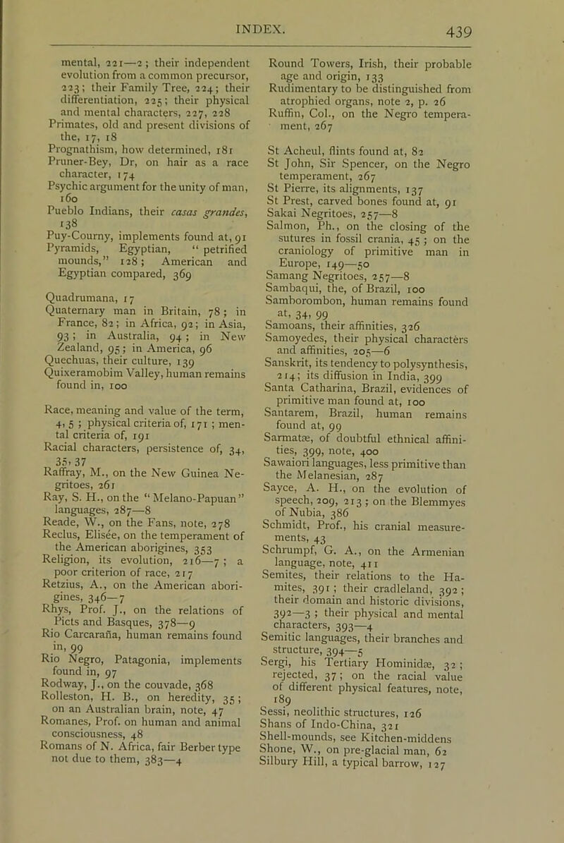 mental, 221—2; their independent evolution from a common precursor, 223; their Family Tree, 224; their differentiation, 225; their physical and mental characters, 227, 228 Primates, old and present divisions of the, 17, 18 Prognathism, how determined, 181 Pruner-Bey, Dr, on hair as a race character, 174 Psychic argument for the unity of man, 160 Pueblo Indians, their casas ^andes, 138 Puy-Courny, implements found at, 91 Pyramids, Egyptian, “ petrified mounds,” 128; American and Egyptian compared, 369 Quadrumana, 17 Quaternary man in Britain, 78; in France, 82; in Africa, 92; in Asia, 93; in Australia, 94; in New Zealand, 95; in America, 96 Quechuas, their culture, 139 Quixeramobim Valley, human remains found in, 100 Race, meaning and value of the term, 4i 5 ; physical criteria of, 171 ; men- tal criteria of, 191 Racial characters, persistence of, 34, 3,3. 37 Ralfray, M., on the New Guinea Ne- gritoes, 261 Ray, S. H., on the “ Melano-Papuan” languages, 287—8 Reade, W., on the Fans, note, 278 Reclus, Elisee, on the temperament of the American aborigines, 353 Religion, its evolution, 216—7; a poor criterion of race, 217 Retzius, A., on the American abori- gines, 346—7 Rhys, Prof. J., on the relations of Piets and Basques, 378—9 Rio Carcarafia, human remains found in, 99 Rio Negro, Patagonia, implements found in, 97 Rodway, J., on the couvade, 368 Rolleston, H. B., on heredity, 35; on an Australian brain, note, 47 Romanes, Prof, on human and animal consciousness, 48 Romans of N. Africa, fair Berber type not due to them, 383—4 Round Towers, Irish, their probable age and origin, 133 Rudimentary to be distinguished from atrophied organs, note 2, p. 26 Ruffin, Col., on the Negro tempera- ment, 267 St Acheul, flints found at, 82 St John, Sir Spencer, on the Negro temperament, 267 St Pierre, its alignments, 137 St Prest, carved bones found at, 91 Sakai Negritoes, 257—8 Salmon, Ph., on the closing of the sutures in fossil crania, 45 ; on the craniology of primitive man in Europe, 149—50 Samang Negritoes, 257—8 Sambaqui, the, of Brazil, 100 Samborombon, human remains found at, 34, 99 Samoans, their affinities, 326 Samoyedes, their physical characters and affinities, 205—6 Sanskrit, its tendency to polysynthesis, 214; its diffusion in India, 399 Santa Catharina, Brazil, evidences of primitive man found at, 100 Santarem, Brazil, human remains found at, 99 SarmatEE, of doubtful ethnical affini- ties, 399, note, 400 Sawaiori languages, less primitive than the Melanesian, 287 Sayce, A. H., on the evolution of speech, 209, 213 ; on the Blemmyes of Nubia, 386 Schmidt, Prof., his cranial measure- ments, 43 Schrumpf, G. A., on the Armenian language, note, 411 Semites, their relations to the Ha- mites, 391; their cradleland, 392; their domain and historic divisions, 392—3 ; their physical and mental characters, 393—4 Semitic languages, their branches and structure, 394—5 Sergi, his Tertiary Hominidie, 32 ; rejected, 37; on the racial value of different physical features, note, 189 Sessi, neolithic structures, 126 Shans of Indo-China, 321 Shell-mounds, see Kitchen-middens Shone, W., on pre-glacial man, 62 Silbury Hill, a typical barrow, 127