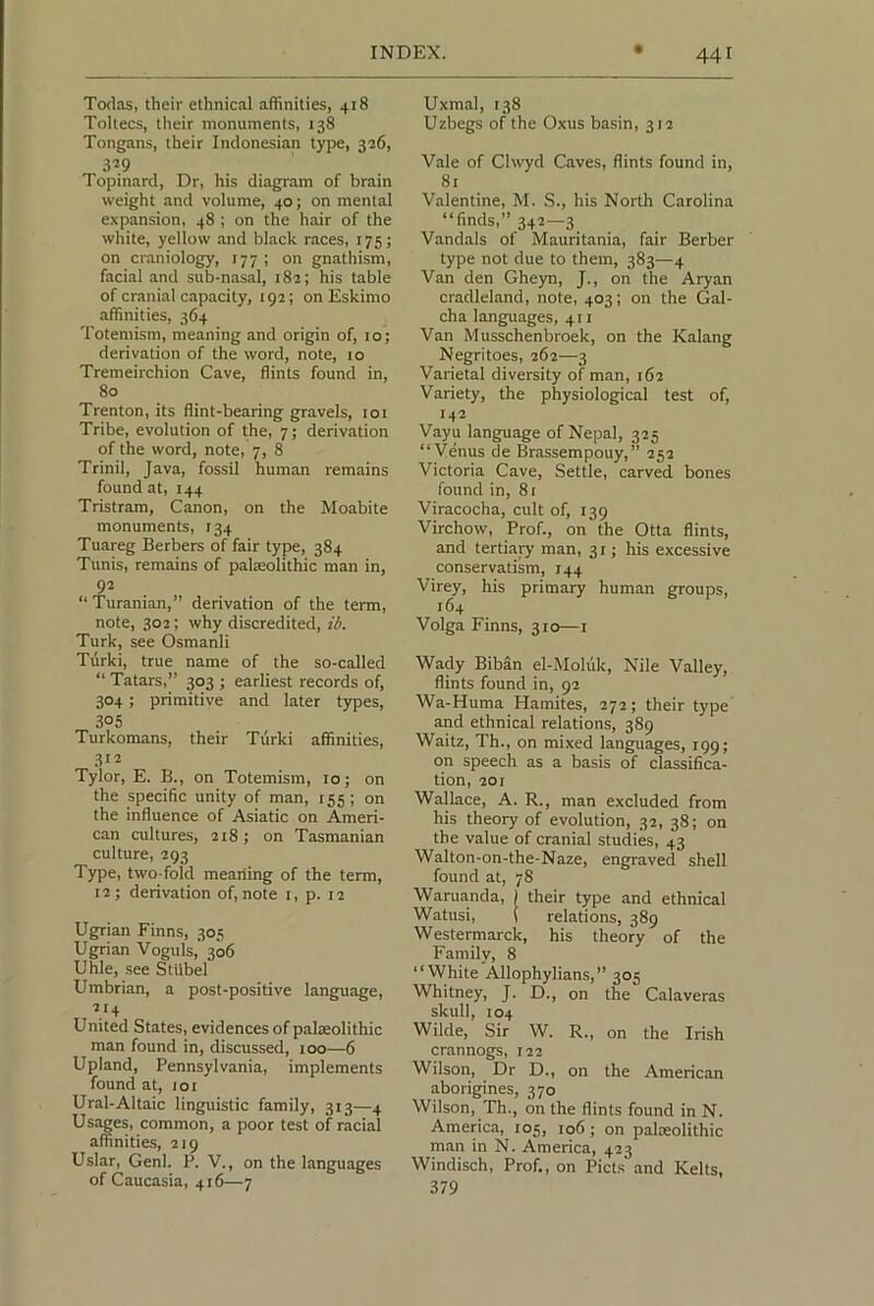Toclas, their ethnical affinities, 418 Toltecs, their monuments, 138 Tongans, their Indonesian type, 326, 3^9 Topinard, Dr, his diagram of brain weight and volume, 40; on mental e.xpansion, 48 ; on the hair of the white, yellow and black races, 175; on craniology, 177 ; on gnathism, facial and sub-nasal, 182; his table of cranial capacity, 192; on Eskimo affinities, 364 Totemism, meaning and origin of, 10; derivation of the word, note, 10 Tremeirchion Cave, flints found in, 80 Trenton, its flint-bearing gravels, loi Tribe, evolution of the, 7; derivation of the word, note, 7, 8 Trinil, Java, fossil human remains found at, 144 Tristram, Canon, on the Moabite monuments, 134 Tuareg Berbers of fair type, 384 Tunis, remains of palaeolithic man in, 92 “ Turanian,” derivation of the term, note, 302; why discredited, ib. Turk, see Osmanli Tiirki, true name of the so-called ‘‘ Tatars,” 303 ; earliest records of, 304 ; primitive and later t)rpes, 305 Turkomans, their Tiirki affinities, 312 Tylor, E. B., on Totemism, 10; on the specific unity of man, 155; on the influence of Asiatic on Ameri- can cultures, 218; on Tasmanian culture, 293 Type, two-foid meailing of the term, 12; derivation of, note i, p. 12 Ugrian Finns, 305 Ugrian Voguls,' 306 Uhle, see Stiibel Umbrian, a post-positive languaige, 214 United States, evidences of palaeolithic man found in, discussed, 100—6 Upland, Pennsylvania, implements found at, loi Ural-Altaic linguistic family, 313—4 Usages, common, a poor test of racial affinitie.s, 219 Uslar, Genl. P. V., on the languages of Caucasia, 416—7 Uxmal, 138 Uzbegs of the Oxus basin, 312 Vale of Clwyd Caves, flints found in, 81 Valentine, M. S., his North Carolina “finds,” 342—3 Vandals of Mauritania, fair Berber type not due to them, 383—4 Van den Gheyn, J., on the Aryan cradleland, note, 403; on the Gal- cha languages, 411 Van Musschenbroek, on the Kalang Negritoes, 262—3 Varietal diversity of man, 162 Variety, the physiological test of, 142 Vayu language of Nepal, 325 “Venus de Brassempouy,” 252 Victoria Cave, Settle, carved bones found in, 81 Viracocha, cult of, 139 Virchow, Prof., on the Otta flints, and tertiary man, 31; his excessive conservatism, 144 Virey, his primary human groups, 164 Volga Finns, 310—i Wady Biban el-Moluk, Nile Valley, flints found in, 92 Wa-Huma Karaites, 272; their type and ethnical relations, 389 Waitz, Th., on mixed languages, 199; on speech as a basis of classifica- tion, 201 Wallace, A. R., man excluded from his theory of evolution, 32, 38; on the value of cranial studies, 43 Walton-on-the-Naze, engraved shell found at, 78 Wanianda, I their type and ethnical Watusi, ( relations, 389 Westermarck, his theory of the Family, 8 “White Allophylians,” 305 Whitney, J. D., on the Calaveras skull, 104 Wilde, Sir W. R., on the Irish crannogs, 122 Wilson, Dr D., on the American aborigines, 370 Wilson, Th., on the flints found in N. America, 105, 106; on palaeolithic man in N. America, 423 Windisch, Prof., on Piets and Kelts, 379