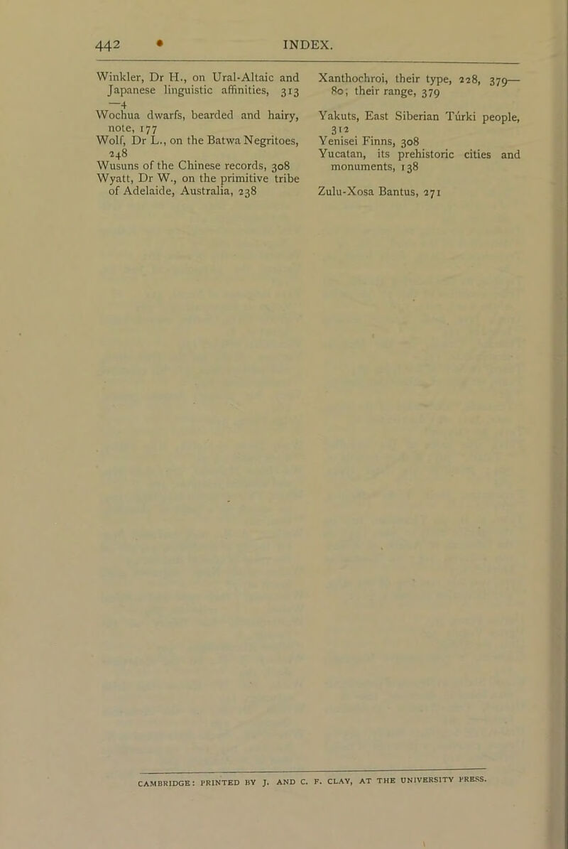 Winkler, Dr H., on Ural-Altaic and Japanese linguistic affinities, 313 4 Wochua dwarfs, bearded and hairy, note, 177 Wolf, Dr L., on the Batwa Negritoes, 248 Wusuns of the Chinese records, 308 Wyatt, Dr W., on the primitive tribe of Adelaide, Australia, 238 Xanthochroi, their type, 228, 379— 80; their range, 379 Yakuts, East Siberian Turki people, 312 . Yenisei Finns, 308 Yucatan, its prehistoric cities and monuments, 138 Zulu-Xosa Bantus, 271 CAMBRIDGE: PRINTED BY J. AND C. F. CLAY, AT THE UNIVERSITY PRESS.