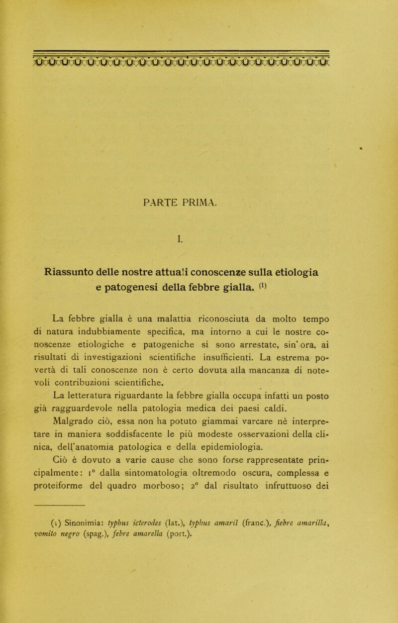 PARTE PRIMA. I. Riassunto delle nostre attuali conoscenze sulla etiologia e patogenesi della febbre gialla. La febbre gialla e una malattia riconosciuta da molto tempo di natura indubbiamente specifica, ma intorno a cui le nostre co- noscenze etiologiche e patogeniche si sono arrestate, sin’ ora, ai risultati di investigazioni scientifiche insufficienti. La estrema po- verta di tali conoscenze non e certo dovuta alia mancanza di note- voli contribuzioni scientifiche. La letteratura riguardante la febbre gialla occupa infatti un posto gia ragguardevole nella patologia medica dei paesi caldi. Malgrado cio, essa non ha potuto giammai varcare ne interpre- tare in maniera soddisfacente le pin modeste osservazioni della cli- nica, dell’anatomia patologica e della epidemiologia. Cio e dovuto a varie cause che sono forse rappresentate prin- cipalmente: i° dalla sintomatologia oltremodo oscura, complessa e proteiforme del quadro morboso; 2° dal risultato infruttuoso dei (1) Sinonimia: typhus icterodes (lat.), typhus amaril (franc.), fiehre amarilhiy vomito negro (spag.), fehre amarella (port.).