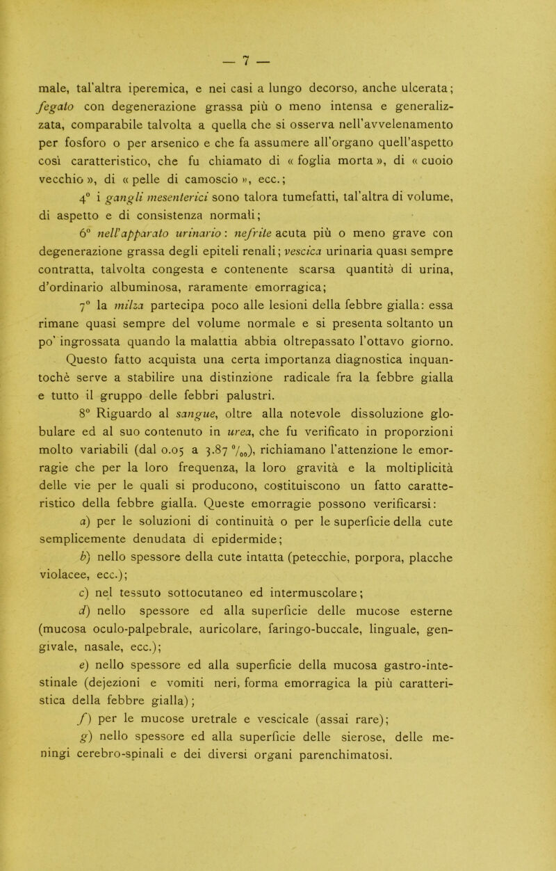 male, tal’altra iperemica, e nei casi a lungo decorso, anche ulcerata; fegato con degenerazione grassa pin o meno intensa e generaliz- zata, comparabile talvolta a quella che si osserva neiravvelenamento per fosforo o per arsenico e che fa assumere all’organo quell’aspetto cosi caratteristico, che fu chiamato di « foglia morta», di « cuoio vecchio )), di « pelle di camoscio w, ecc.; 4® i gcingli mesenterici sono talora tumefatti, tal’altra di volume, di aspetto e di consistenza normali; 6“ nell’apparato iirinario : nefrite acuta piu o meno grave con degenerazione grassa degli epiteli renali; vescica urinaria quasi sempre contratta, talvolta congesta e contenente scarsa quantita di urina, d’ordinario albuminosa, raramente emorragica; 7® la milzci partecipa poco alle lesioni della febbre gialla: essa rimane quasi sempre del volume normale e si presenta soltanto un po’ ingrossata quando la malattia abbia oltrepassato I’ottavo giorno. Questo fatto acquista una certa importanza diagnostica inquan- toche serve a stabilire una distinzione radicale fra la febbre gialla e tutto il gruppo delle febbri palustri. 8 Riguardo al sangue, oltre alia notevole dissoluzione glo- bulare ed al suo contenuto in urea, che fu verificato in proporzioni molto variabili (dal 0.05 a 3.87 7oo)’ richiamano I’attenzione le emor- ragie che per la loro frequenza, la loro gravita e la moltiplicita delle vie per le quali si producono, costituiscono un fatto caratte- ristico della febbre gialla. Queste emorragie possono verificarsi; a) per le soluzioni di continuita o per le superficie della cute semplicemente denudata di epidermide; b) nello spessore della cute intatta (petecchie, porpora, placche violacee, ecc.); c) nel tessuto sottocutaneo ed intermuscolare; d) nello spessore ed alia superficie delle mucose esterne (mucosa oculo-palpebrale, auricolare, faringo-buccale, linguale, gen- givale, nasale, ecc.); e) nello spessore ed alia superficie della mucosa gastro-inte- stinale (dejezioni e vomiti neri, forma emorragica la piu caratteri- stica della febbre gialla); f) per le mucose uretrale e vescicale (assai rare); g) nello spessore ed alia superficie delle sierose, delle me- ningi cerebro-spinali e dei diversi organi parenchimatosi.