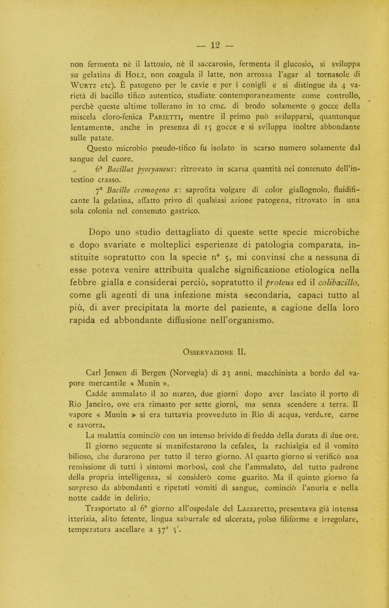 non fermenta ne il lattosio, n^ il saccarosio, fermenta il glucosio, si sviluppa su gelatina di Holz, non coagula il latte, non arrossa I’agar al tornasole di WuRTZ etc). £ patogeno per le cavie e per i conigli e si distingue da 4 va- rieta di bacillo tifico autentico, studiate contemporaneamente come controllo, perche queste ultime tollerano in 10 cmc. di brodo solamente 9 gocce della miscela cloro-fenica Parietti, mentre il primo puo svilupparsi, quantunque lentamente, anche in presenza di 15 gocce e si sviluppa inoltre abbondante sulle patate. Questo microbio pseudo-tifico fu isolato in scarso numero solamente dal sangue del cuore. 6^ Bacillus pyocyaneus: ritrovato in scarsa quantita nei contenuto dell’in- testino crasso. 7“ Bacillo cromogeno x: saprofita volgare di color giallognolo, fluidifi- cante la gelatina, affatto privo di qualsiasi azione patogena, ritrovato in una sola colonia nel contenuto gastrico. Dopo uno studio dettagliato di queste sette specie microbiche e dopo svariate e molteplici esperienze di patologia comparata, in- stituite sopratutto con la specie n° 5, mi convinsi che a nessuna di esse poteva venire attribuita qualche significazione etiologica nella febbre gialla e considerai percio, sopratutto il proteus ed il colibacillo, come gli agenti di una infezione mista secondaria, capaci tutto al pill, di aver precipitata la morte del paziente, a cagione della loro rapida ed abbondante diffusione nell’organismo. OsSERVAZIONE II. Carl Jensen di Bergen (Norvegia) di 23 anni, macchinista a bordo del va- pore mercantile « Munin ». Cadde ammalato il 20 marzo, due giorni dopo aver lasciato il porto di Rio Janeiro, ove era rimasto per sette giorni, ma senza scendere a terra. Il vapore « Munin » si era tuttavia provveduto in Rio di acqua, verdure, came e zavorra. La malattia comincio con un intenso brivido di freddo della durata di due ore. Il giorno seguente si manifestarono la cefalea, la rachialgia ed il vomito bilioso, che durarono per tutto il terzo giorno. Al quarto giorno si verifico uua remissione di tutti i sintomi morbosi, cosi che I’ammalato, del tutto padrone della propria intelligenza, si considero come guarito. Ma il quinto giorno fu sorpreso da abbondanti e ripetuti vomiti di sangue, comincio I’anuria e nella notte cadde in delirio. Trasportato al 6” giorno all’ospedale del Lazzaretto, presentava gia intensa itterizia, alito fetente, lingua saburrale ed ulcerata, polso filiforme e irregolare, temperatura ascellare a 37'' 5'.