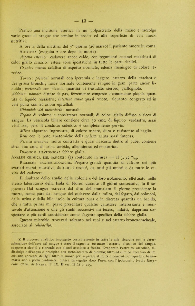 Pratico una incisione asettica in un polpastrello della mano e raccolgo varie gocce di sangue che semino in brodo ed alle superficie di vari mez7.i nutritivi. A ore 4 della mattina del 7® giorno (26 marzo) il paziente muore in coma, Autopsia (eseguita 2 ore dopo la morte); Aspetto esterno; cadavere ancor caldo, con tegunienti cutanei macchiati di color giallo canario: estese zone ipostatiche in tutte le parti declivi. Cranio: massa cefalica di aspetto normale, edema meningeo di colore it- terico. Torace: poJmoni normal! con iperemia e leggero catarro della trachea e dei gross! bronchi; ctiore normale contenente sangue in gran parte ancor li- quido; pericardia con piccola quantita di trasudato sieroso, giallognolo. Addome: stomaco disteso da gas, fortemente congesto e contenente piccola quan- tita di liquido rossastro; intestino tenue quasi vuoto, alquanto congesto ed in vari punti con abrasion! epitelliali. Ghiandole del mesenterio: normal!. Fegato di volume e consistenza normal!, di color giallo diffuso e ricco di sangue. La vescicola biliare contiene circa 30 cmc. di liquido verdastro, assai vischioso, pero il condotto coledoco e completamente pervio, Mil:{a alquanto ingrossata, di colore oscuro, dura e resistente al taglio. Reni con le note anatomiche della nefrite acuta assai intensa. Vescica urinaria molto contratta e quasi nascosta dietro al pube, contiene circa 100 cmc. di urina torbida, albuminosa ed ematurica. Diagnosi anatomica: febbre gialla. An.\lisi chimica del sangue: (i) contenuto in urea = al 3. 35 Ricerche bacteriologiche. Preparo grand! quantita di culture nei piu svariati mezzi nutritivi, da tutti i tessuth da tutti gli umori e da tutte le ca- vita del cadavere. 11 risultato dello studio delle colonie e del loro isolamento, effettuato nello stesso laboratorio della Isola di Flores, durante 18 giorni consecutivi, fu il se- guente: Dal sangue estratto dal dito dell’ammalato il giorno precedente la morte, come pure dal sangue del cadavere dalla milza, dal fegato, dai polmoni, dalla urina e dalla bile, isolo in cultura pura e in discreta quantita un bacillo, che a tutta prima mi parve presentare qualche carattere interessante e meri- tevole d’attenzione e che gli studii successivi mi fecero, infatti, dapprima so- spettare e piu tardi considerate come I’agente specifico della febbre gialla. Questo microbio trovavasi soltanto nei reni e nel catarro bronco-tracheale, associato al colibacillo. (i) Il processo analitico impiegato correntemente in tutte le mie ricerche per la deter- minazione dell’urea nel sangue e state il seguente: ottenuto I’estratto alcoolico del sangue, evaporo a siccita e riprendo con alcool assoluto a freddo. Evaporate I’estratto alcoolico, ri- disciolgo nell’acqua e precipito con sotto-acetato di piombo; filtro ed elimino I’eccesso di Pb, con una correntc di H2S; filtro di nuovo per separare il Pb S e concentre il liquido a bagno- maria sino a pochi centimetri cubici. In seguito doso I’urea con 1’ipobromito (vedi; Ency- clop. Cliim. de Fremv. T. IX. II sec, Il f.) p. 175.