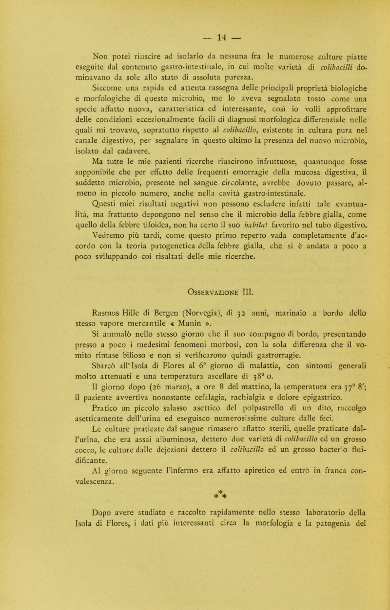 Non potei riuscire ad isolario da nessuna fra le numerose culture piatte eseguite dal contenuto gastro-intestinale, in cui molte varieta di colibacilli do- minavano da sole alio stato di assoluta purezza. Siccome una rapida ed attenta rassegna delie principal! proprieta biologiche e morfologiche di questo microbio, me lo aveva segnalato tosto come una specie affatto nuova, caratteristica ed interessante, cosi io volli approfittare delle condizioni eccezionalmente facili di diagnosi morfologica differenziale nelle quali mi trovavo, sopratutto rispetto al colibacillo, esistente in cultura pura nel canale digestivo, per segnalare in questo ultimo la presenza del nuovo microbio, isolato dal cadavere. Ma tutte le mie pazienti riccrche riuscirono infruttuose, quantunque fosse supponibile che per eflfctto delle frequent! emorragie della mucosa digestiva, il suddetto microbio, presente nel sangue circolante, avrebbe dovuto passare, al- meno in piccolo numero, anche nella cavita gastro-intestinale. Quest! miei risultati negativi non possono escludere infatti tale evantua- lita, ma frattanto depongono nel senso che il microbio della febbre gialla, come quello della febbre tifoidea, non ha certo il suo habitat favorito nel tubo digestivo. Vedremo piii tardi, come questo primo reperto vada completamente d’ac- cordo con la teoria patogenetica della febbre gialla, che si t andata a poco a poco sviluppando coi risultati delle mie ricerche. OsSERVAZlONE III, Rasmus Hille di Bergen (Norvegia), di 32 anni, marinaio a bordo dello stesso vapore mercantile « Munin ». Si ammal6 nello stesso giorno che il suo compagno di bordo, presentando presso a poco i medesimi fenomeni morbosi, con la sola differenza che il vo- mito rimase bilioso e non si verificarono quindi gastrorragie. Sbarco all’Isola di Flores al 6° giorno di malattia, con sintomi generali molto attenuati e una temperatura ascellare di 38° o. Il giorno dopo (26 marzo), a ore 8 del mattino, la temperatura era 37® 8'; il paziente avvertiva nonostante cefalagia, rachialgia e dolore epigastrico. Pratico un piccolo salasso asettico del polpastrello di un dito, raccolgo asetticamente dell’urina ed eseguisco numerosissime culture dalle feci. Le culture praticate dal sangue rimasero aflatto sterili, quelle praticate dal- I’urina, che era assai albuminosa, dettero due varieta di colibacillo ed un grosso cocco, le culture dalle dejezioni dettero il colibacillo ed un grosso bacterio flui- dificante. Al giorno seguente I’infermo era affatto apiretico ed entr6 in franca con- valescenza. * * * Dopo avere studiato e raccolto rapidamente nello stesso laboratorio della Isola di Flores, i dati piu interessanti circa la morfologia e la patogenia del