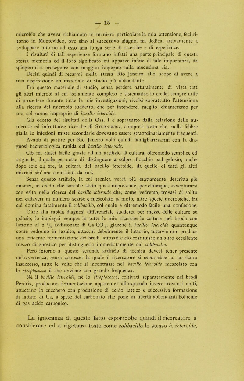 microbio che aveva richiamato in maniera particolare la mia attenzione, feci ri- torno in Montevideo, ove sino al successivo giugno, mi dedicai attivaniente a sviluppare intorno ad esso una lunga serie di ricerche e di esperienze. I risultati di tali esperienze forniano infatti una parte principale di questa stessa memoria ed il loro significato mi apparve inline di tale importanza, da spingermi a proseguire con maggior impegno sulla medesima via. Decisi quindi di recarmi nella stessa Rio Janeiro alio scopo di avere a mia disposizione un materiale di studio piii abbondante. Fra questo materiale di studio, senza perdere naturalmente di vista tutt gli altri microbi al cui isolamento completo e sistematico io credei sempre utile di procedere durante tutte le mie investigazioni, rivolsi soprattutto I’attenzione alia ricerca del microbio suddetto, che per intenderci meglio chiameremo per ora col nome improprio di bacillo icteroide. Gia edotto dei risultati della Oss. I e sopratutto dalla relazione delle nu- merose ed infruttuose ricerche di Sternberg, compresi tosto che nella febbre gialla le infezioni miste secondarie dovevano essere straordinariamente frequenti. Avanti di partire per Rio Janeiro volli quindi famigliarizzarmi con la dia- gnosi bacteriologica rapida del bacillo icteroide. Ci6 mi riusc'i facile grazie ad un artifizio di cultura, oltremodo semplice ed originale, il quale permette di distinguere a colpo d’occhio sul gelosio, anche dopo sole 24 ore, la cultura del bacillo icteroide, da quelle di tutti gli altri microbi sin’ ora conosciuti da noi. Senza questo artificio, la cui tecnica verra piu esattamente descritta piu innanzi, io credo che sarebbe stato quasi impossibile, per chiunque, avventurarsi con esito nella ricerca del bacillo icteroide che, come vedremo, trovasi di solito nei cadaveri in numero scarso e raescolato a molte altre specie raicrobiche, fra cui domina fatalmente il colibacillo^ col quale e oltremodo facile una confusione. Oltre alia rapida diagnosi diflferenziale suddetta per mezzo delle culture su gelosio, io impiegai sempre in tutte le mie ricerche le culture nel brodo con lattosio al 2 “/o addizionate di Ca CO 3, giacche il bacillo icteroide quantunque come vedremo in seguito, attacchi debolmente il lattosio, tuttavia non produce una evidente fermentazione dei brodi lattosati e cio costituisce un altro eccellente mezzo diagnosrico per distinguerlo immediatamente dal colibacillo. Pero intorno a questo secondo artifizio di tecnica devesi tener presente un’avvertenza, senza conoscer la quale il ricercatore si esporrebbe ad un sicuro insuccesso, tutte le volte che si incontrasse nel bacillo icteroide mescolato con lo sireptococco il che avviene con grande frequenza. Ne il bacillo icteroide, ne lo streptococco, coltivati separatamente nei brodi Perdrix, producono fermentazione apparente: allorquando invece trovansi uniti, attaccano lo zucchero con produzione di acido lattico e successiva formazione di lattato di Ca, a spese del carbonato che pone in liberta abbondanti bollicine di gas acido carbonico. La ignoranza di questo fatto esporrebbe quindi il ricercatore a considerare ed a rigettare tosto come colibacillo lo stesso h. icteroide,