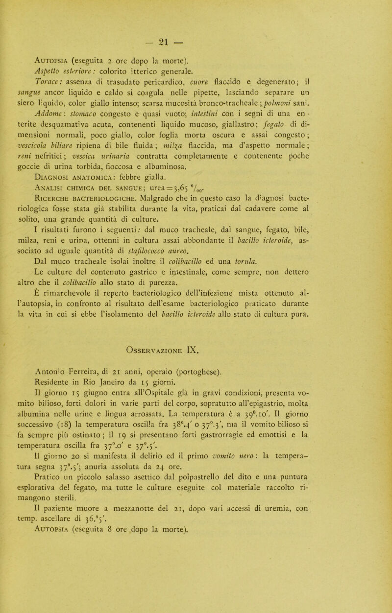 Autopsia (eseguita 2 ore dopo la morte). Aspetto esUriore: colorito itterico generale. Torace: assenza di trasudato pericardico, cuore flaccido e degenerate; il sangue ancor liquido e caldo si coagula nelle pipette, lasciando separare un siero liquido, color giallo intense; scarsa mucosita bronco-tracheale ; polmotii sani. Addome ; stomaco congesto e quasi vuoto; intestini con i segni di una en - terite desquamativa acuta, contenenti liquido mucoso, giallastro; fegaio di di- mensioni normali, poco giallo, color foglia morta oscura e assai congesto; vescicola hiliare ripiena di bile fluida; mil:(a flaccida, ma d’aspetto normale; reni nefritici; vescica urinaria contratta completamente e contenente poche goccie di urina torbida, fioccosa e albuminosa. Diagnosi anatomica: febbre gialla, Analisi chimica del sangue; urea = 3,65 Voo- Ricerche bacteriologiche. Malgrado che in questo caso la d’agnosi bacte- riologica fosse stata gia stabilita durante la vita, praticai dal cadavere come al solito, una grande quantita di culture. I risultati furono i seguenti; dal muco tracheale, dal sangue, fegato, bile, milza, reni e urina, ottenni in cultura assai abbondante il hacillo icteroide, as- sociate ad uguale quantita di slafilococco aureo. Dal muco tracheale isolai inoltre il colibacillo ed una torula. Le culture del contenuto gastrico c intestinale, come sempre, non dettero altro che il colibacillo alio state di purezza. £ rimarchevole il reperto bacteriologico dell’infezione mista ottenuto al- I’autopsia, in confronto al risultato dell’esame bacteriologico praticato durante la vita in cui si ebbe I’isolamento del bacillo icteroide alio state di cultura pura. Osservazione IX. Antonio Ferreira, di 21 anni, operaio (portoghese). Residente in Rio Janeiro da 15 giorni. Il giorno 15 giugno entra all’Ospitale gia in gravi condizioni, presenta vo- mito bilioso, forti dolori in varie parti del corpo, sopratutto all’epigastrio, molta albumina nelle urine e lingua arrossata. La temperatura e a 39*^. 10'. Il giorno successive (18) la temperatura oscilla fra 38“.4' o 37°.3', ma il vomito bilioso si fa sempre piu ostinato ; il 19 si presentano forti gastrorragie ed emottisi e la temperatura oscilla fra 37®.o' e 3 7”. 5'. 11 giorno 20 si manifesta il delirio ed il prime vomito nero ; la tempera- tura segna 37°.5'; anuria assoluta da 24 ore. Pratico un piccolo salasso asettico dal polpastrello del dito e una puntura esplorativa del fegato, ma tutte le culture eseguite col materiale raccolto ri- mangono sterili. Il paziente muore a mezzanotte del 21, dopo vari access! di uremia, con temp, ascellare di Autopsia (eseguita 8 ore dopo la morte).