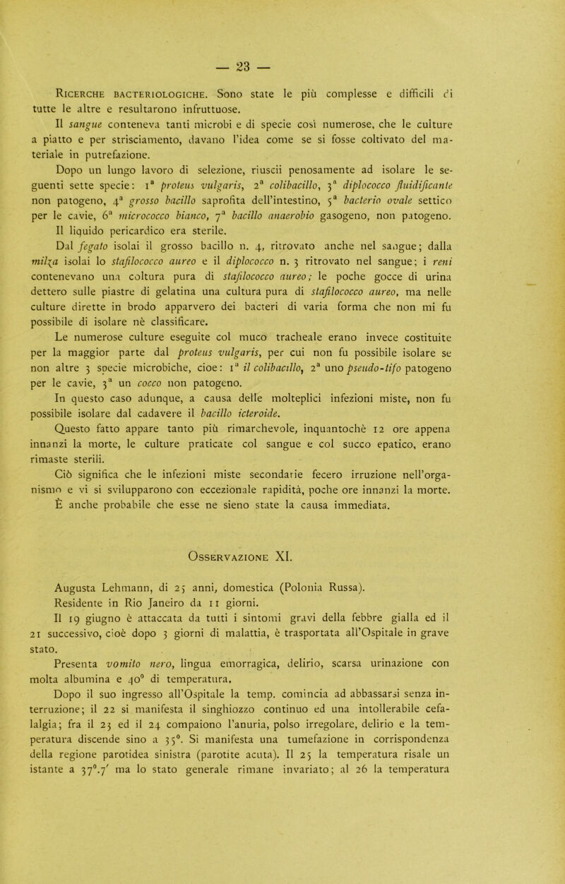 Ricerche BACTERiOLOGiCHE. Sono State le piu complesse e difficili di tutte le altre e resultarono infruttuose. II sangue conteneva tanti microbi e di specie cosi numerose, che le culture a piatto e per strisciamento, davano I’idea come se si fosse coltivato del ma- teriale in putrefazione. Dopo un lungo lavoro di selezione, riuscii penosamente ad isolare le se- guenti sette specie; proteus vulgaris, 2“ colibacillo, 3“ diplococco fiuidificante non patogeno, 4“ grosso bacillo saprofiita dell’intestino, 5“ bacteria ovale settico per le cavie, 6“ micrococco bianco, 7“ bacillo anaerobio gasogeno, non patogeno. II liquido pericardico era sterile. Dal fegato isolai il grosso bacillo n. 4, ritrovato anche nel saugue; dalla milia isolai lo stafilococco aureo e il diplococco n. 3 ritrovato nel sangue; i reni contenevano una coltura pura di stafilococco aureo; le poche gocce di urina dettero sulle piastre di gelatina una cultura pura di stafilococco aureo, ma nelle culture dirette in brodo apparvero dei bacteri di varia forma che non mi fu possibile di isolare ne classificare. Le numerose culture eseguite col muco tracheale erano invece costituite per la maggior parte dal proteus vulgaris, per cui non fu possibile isolare se non altre 3 specie microbiche, cioe; i il colibacillo^ 2® uno patogeno per le cavie, 3“ un cocco non patogeno. In questo caso adunque, a causa delle molteplici infezioni miste, non fu possibile isolare dal cadavere il bacillo icteroide. Questo fatto appare tanto piu rimarchevole, inquantoche 12 ore appena innanzi la morte, le culture praticate col sangue e col succo epatico, erano rimaste steriii. Ci6 significa che le infezioni miste secondarie fecero irruzione nell’orga- nismo e vi si svilupparono con eccezionale rapidita, poche ore innanzi la morte. £ anche probabile che esse ne sieno state la causa immediata. OsSERVAZIONE XI. Augusta Lehmann, di 25 anni, domestica (Polonia Russa). Residente in Rio Janeiro da ii giorni. Il 19 giugno e attaccata da tutti i sintomi gravi della febbre gialla ed il 21 sLiccessivo, doe dopo 3 giorni di malattia, e trasportata all’Cspitale in grave stato. f Presenta vomito nero, lingua emorragica, delirio, scarsa urinazione con molta albumina e qo° di temperatura. Dopo il suo ingresso all’Ospitale la temp, comincia ad abbassarsi senza in- terruzione; il 22 si manifesta il singhiozzo continuo ed una intollerabile cefa- lalgia; fra il 23 ed il 24 compaiono I’anuria, polso irregolare, delirio e la tem- peratura discende sino a 35®. Si manifesta una tumefazione in corrispondenza della regione parotidea sinistra (parotite acuta). Il 25 la temperatura risale un istante a 37^.7' ma lo stato generale rimane invariato; al 26 la temperatura