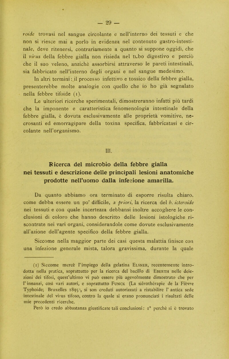 roide trovasi nel sangue circolante e nell’interno dei tessuli e che non si riesce mai a porlo in evidenza nel contenuto gastro-intesti- nale, deve ritenersi, contrariamente a quanto si suppone oggidi, che il virus della febbre gialla non risieda nel tubo digestivo e percio che il suo veleno, anziche assorbirsi attraverso le pareti intestinal!, sia fabbricato nell’interno degli organ! e nel sangue medesimo. In altri termini; il processo infettivo e tossico della febbre gialla, presenterebbe molte analogic con quello che io ho gia segnalato - nella febbre tifoide (i). Le ulterior! ricerche sperimentali, dimostreranno infatti piu tardi che la imponente e caratteristica fenomenologia intestinale della febbre gialla, e dovuta esclusivamente alle proprieta vomitive, ne- crosanti ed emorragipare della toxina specifica, fabbricatasi e cir- colante nell’organismo. III. Ricerca del microbio della febbre gialla nei tessuti e descrizione delle principal! lesion! anatomiche prodotte nell’uomo dalla infezione amarilla. Da quanto abbiamo ora terminato di esporre risulta chiaro, come debba essere un po’ difficile, a priori, la ricerca del b. icteroide nei tessuti e con quale incertezza debbansi inoltre accogliere le con- clusion! di coloro che hanno descritto delle lesion! istologiche ri- scontrate nei vari organ!, considerandole come dovute esclusivamente all’azione dell’agente specifico della febbre gialla. Siccome nella maggior parte dei casi questa malattia finisce con una infezione generale mista, talora gravissima, durante la quale (i) Siccome merce I’impiego della gelatina Elsner, recentemente intro- dotta nella pratica, soprattutto per la ricerca del bacillo di Eberth nelle deie- zioni dei tifosi, quest’altimo vi pu6 essere piu agevolmente dimostrato chc per r innanzi, cosi vari autori, e soprattutto Funck (La si^roth(^rapie de la Fievre Typhoide; Bruxelles 1895', si son creduti autorizzati a ristabilire 1’antica sede intestinale del virus tifoso, contro la quale si erano pronunciati i risultati delle mie precedent! ricerche. Per6 io credo abbastanza giustificate tali conclusion!: i” perches! e trovato