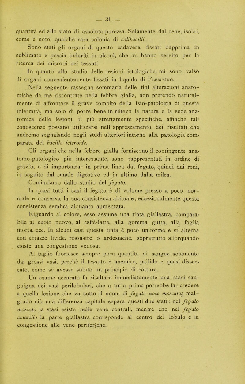 quantita ed alio state di assoluta purezza. Solaniente dal reae, isolai, come e note, qualche rara colonia di colibacilli. Sono stati gli organi di questo cadavere, fissati dapprima in sublimato e poscia induriti in alcool, che mi hanno servito per la ricerca dei microbi nei tessuti. In quanto alio studio delle lesioni istologiche, mi sono valso di organi convenientemente fissati in liquido di Flemming. Nella seguente rassegna sommaria delle fini alterazioni anato- miche da me riscontrate nella febbre gialla, non pretendo natural- mente di affrontare il grave compito della isto-patologia di questa infermita, ma solo di porre bene in rilievo la natura e la sede ana- tomica delle lesioni, il piu strettamente specifiche, affinche tali conoscenze possano utilizzarsi nelf apprezzamento dei risultati che andremo segnalando negli studi ulteriori intorno alia patologia com- parata del hacillo icteroide. Gli organi che nella febbre gialla forniscono il contingente ana- tomo-patologico piii interessante, sono rappresentati in ordine di gravita e di importanza: in prima linea dal fegato, quindi dai reni, in seguito dal canale digestive ed in ultimo dalla milza. Cominciamo dallo studio del fegato. In quasi tutti i casi il fegato e di volume presso a poco nor- male e conserva la sua consistenza abituale; eccezionalmente questa consistenza sembra alquanto aumentata. Riguardo al colore, esso assume una tinta giallastra, compara- bile al cuoio nuovo, al caffe-latte, alia gomma gutta, alia foglia morta, ecc. In alcuni casi questa tinta e poco uniforme e si alterna con chiazze livide, rossastre o ardesiache, soprattutto allorquando esiste una congestione venosa. Al taglio fuoriesce sempre poca quantita di sangue solamente dai grossi vasi, perche il tessuto e anemico, pallido e quasi dissec- cato, come se avesse sub'ito un principio di cottura. Un esame accurate fa risaltare immediatamente una stasi san- guigna dei vasi perilobulari, che a tutta prima potrebbe far credere a quella lesione che va sotto il nome di fegato noce moscata; mal- grado cio una differenza capitale separa quest! due stati: nei fegato moscato la stasi esiste nelle vene central!, mentre che nei fegato amarillo la parte giallastra corrisponde al centre del lobulo e la congestione alle vene periferiche.