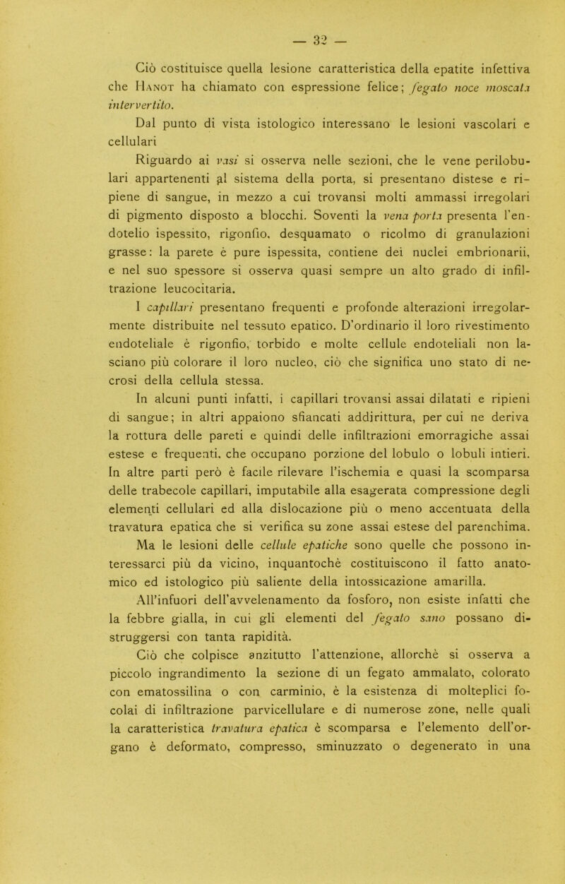 Cio costituisce quella lesione caratteristica della epatite infettiva che Hanot ha chiamato coq espressione felice; fegato noce moscal.i intervertito. Dal punto di vista istologico interessano le lesioni vascolari e cellulari Riguardo ai vasi si osserva nelle sezioni, che le vene perilobu- lari appartenenti ^1 sistema della porta, si presentaao distese e ri- piene di sangue, in mezzo a cui trovansi molti ammassi irregolari di pigmento disposto a blocchi. Soventi la presenta I’en- dotelio ispessito, rigonfio, desquamato o ricolmo di granulazioni grasse: la parete e pure ispessita, contiene dei nuclei embrionarii, e nel suo spessore si osserva quasi sempre un alto grado di infil- trazione leucocitaria. I capilLvi presentano frequenti e profonde alterazioni irregolar- mente distribuite nel tessuto epatico. D’ordinario il loro rivestiniento endoteliale e rigonfio, torbido e molte cellule endoteliali non la- sciano piii colorare il loro nucleo, do che significa uno stato di ne- crosi della cellula stessa. In alcuni punti infatti, i capillari trovansi assai dilatati e ripieni di sangue; in altri appaiono sfiancati addirittura, per cui ne deriva la rottura delle pareti e quindi delle infiltrazioni emorragiche assai estese e frequenti, che occupano porzione del lobulo o lobuli intieri. In altre parti pero e facile rilevare I’ischemia e quasi la scomparsa delle trabecole capillari, imputabile alia esagerata compressione degli element! cellulari ed alia dislocazione piii o meno accentuata della travatura epatica che si verifica su zone assai estese del parenchima. Ma le lesioni delle cellule epatiche sono quelle che possono in- teressarci piii da vicino, inquantoche costituiscono il fatto anato- mico ed istologico pin saliente della intossicazione amarilla. All’infuori delhavvelenamento da fosforo, non esiste infatti che la febbre gialla, in cui gli elementi del fegato sano possano di- struggersi con tanta rapidita. Cio che colpisce anzitutto I’attenzione, allorche si osserva a piccolo ingrandimento la sezione di un fegato ammalato, colorato con ematossilina o con carminio, e la esistenza di molteplici fo- colai di infiltrazione parvicellulare e di numerose zone, nelle quali la caratteristica travatura epatica e scomparsa e Telemento dell’or- gano e deformato, compresso, sminuzzato o degenerato in una