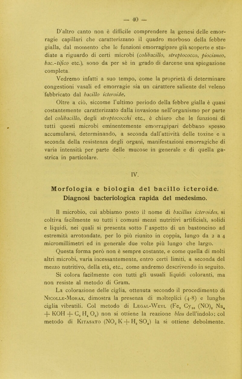 D’altro canto non e difficile comprendere la genesi delle emor- ragie capillari che caratterizzano il quadro morboso della febbre gialla, dal moinento che le funzioni emorragipare gia scoperte e stu- diate a riguardo di certi microbi {colibacillo^ slreplococco, piocianeo, bac.-tifico etc.), sono da per se in grado di darcene una spiegazione completa. Vedremo infatti a suo tempo, come la proprieta di determinare congestioni vasali ed emorragie sia un carattere saliente del veleno fabbricato dal bacillo icteroicie. Oltre a cio, siccome Fultimo periodo della febbre gialla e quasi costantemente caratterizzato dalla invasione nell’organismo per parte del colibacillo, degli streptococchi etc., e chiaro che le funzioni di tutti questi microbi eminentemente emorragipari debbano spesso accumularsi, determinando, a seconda dall’attivita delle toxine e a seconda della resistenza degli organi, manifestazioni emorragiche di varia intensita per parte delle mucose in generale e di quella ga- strica in particolare. IV. Morfologia e biologia del bacillo icteroide. Diagnosi bacteriologica rapida del medesimo. II microbio, cui abbiamo posto il nome di bacillus icteroides, si coltiva facilmente su tutti i comuni mezzi nutritivi artificial!, solid! e liquid!, nei quali si presenta sotto V aspetto di un bastoncino ad estremita arrotondate, per lo piu riunito in coppia, lungo da 2 a 4 micromillimetri ed in generale due volte piu lungo che largo. Questa forma pero non e sempre costante, e come quella di molti altri microbi, varia incessantemente, entro certi limiti, a seconda del mezzo nutritivo, della eta, etc., come andremo descrivendo in seguito. Si colora facilmente con tutti gli usual! liquid! coloranti, ma non resiste al metodo di Gram. La colorazione delle ciglia, ottenuta secondo il procedimento di Nicolle-Morax, dimostra la presenza di molteplici (4-8) e lunghe ciglia vibratili. Col metodo di Legal-Weyl (Fcg (NO)j, Na^ KOH -|- Cg O2) non si otliene la reazione bleu dell’indolo; col metodo di Kitasato (NO^ K SO^) la si ottiene debolmente.