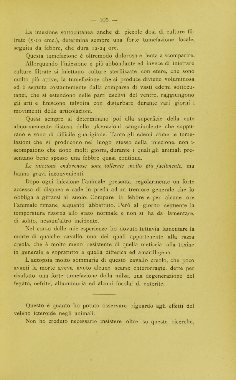 La iniezione sottocutanea anche di piccole dosi di culture fil- trate (5-10 cmc.), determina sernpre una forte tumefazione locale, seguita da febbre, che dura 12-24 Questa tumefazione e oltremodo dolorosa e lenta a scomparire. Allorquando I’iniezione e piu abbondante ed invece di iniettare culture filtrate si iniettano culture sterilizzate con etere, che sono molto pill attive, la tumefazione che si produce diviene voluminosa ed e seguita costantemente dalla comparsa di vasti edemi sottocu- tanei, che si estendono nelle parti declivi del ventre, raggiungono gli arti e finiscono talvolta con disturbare durante vari giorni i movimenti delle articolazioni. Quasi sernpre si determinano poi alia superficie della cute abnormemente distesa, delle ulcerazioni sanguinolente che suppu- rano e sono di difficile guarigione. Tanto gli edemi come le tume- fazioni che si producono nel luogo stesso della iniezione, non i- scompaiono che dopo molti giorni, durante i quail gli animali pre- sentano bene spesso una febbre quasi continua. Le iniezioni endovenose sono tollerate molto piu facilmente^ ma hanno gravi inconvenienti. Dopo ogni iniezione I’animale presenta regolarmente un forte accesso di dispnea e cade in preda ad un tremore generale che lo obbliga a gittarsi al suolo. Compare la febbre e per alcune ore Tanimale rimane alquanto abbattuto. Pero al giorno seguente la temperatura ritorna alio stato normale e non si ha da lamentare, di solito, nessun’altro incidente. Nel corso delle mie esperienze ho dovuto tuttavia lamentare la morte di qualche cavallo, uno dei quali appartenente alia razza creola, che e molto meno resistente di quella meticcia alia toxine in generale e sopratutto a quella difterica ed amarilligena. L’autopsia molto sommaria di questo cavallo creolo, che poco avanti la morte aveva avuto alcune scarse enterorragie. dette per risultato una forte tumefazione della milza, una degenerazione del fegato, nefrite, albuminuria ed alcuni focolai di enterite. Questo e quanto ho potuto osservare riguardo agli effetti del veleno icteroide negli animali. Non ho creduto necessario insistere oltre su queste ricerche.