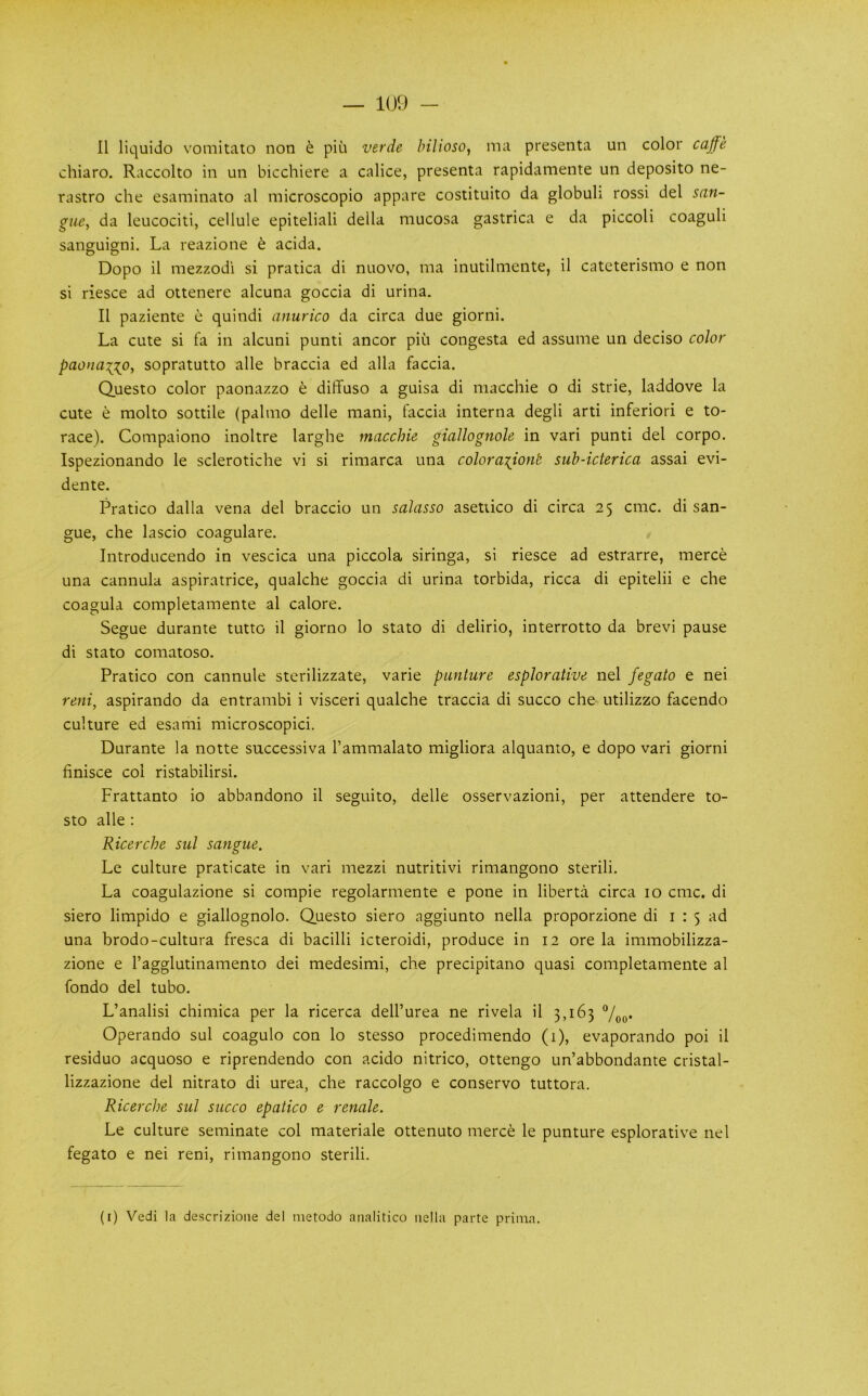 100 - 11 liquido vomitato non ^ pin verde hilioso, ma presenta un color caffe chiaro. Raccolto in un bicchiere a calice, presenta rapidamente un deposito ne- rastro che esaminato al microscopio appare costituito da globuh rossi del san- gue, da leucociti, cellule epiteliali della mucosa gastrica e da piccoli coaguli sanguigni. La reazione t acida. Dopo il mezzodi si pratica di nuovo, ma inutilmente, il cateterismo e non si riesce ad ottenere alcuna goccia di urina. Il paziente e quindi anurico da circa due giorni. La cute si fa in alcuni punti ancor piu congesta ed assume un deciso color paonaiio, sopratutto alle braccia ed alia faccia. Questo color paonazzo e diflfuso a guisa di macchie o di strie, laddove la cute e molto sottile (palmo delle mani, faccia interna degli arti inferior! e to- race). Compaiono inoltre larghe macchie giallognole in vari punti del corpo. Ispezionando le sclerotiche vi si rimarca una coloraiiont sub-icterica assai evi- dente. Pratico dalla vena del braccio un salasso asetiico di circa 25 cmc. di san- gue, che lascio coagulare. Introducendo in vescica una piccola siringa, si riesce ad estrarre, merce una cannula aspiratrice, qualche goccia di urina torbida, ricca di epitelii e che coagula completamente al calore. Segue durante tutto il giorno lo stato di delirio, interrotto da brevi pause di stato comatoso. Pratico con cannule sterilizzate, varie punture esplorative nel fegato e nei reni, aspirando da entrambi i visceri qualche traccia di succo che utilizzo facendo culture ed esami microscopici. Durante la notte successiva I’ammalato migliora alquanto, e dopo vari giorni finisce col ristabilirsi. Frattanto io abbandono il seguito, delle osservazioni, per attendere to- sto alle : Ricerche sul sangue. Le culture praticate in vari mezzi nutritivi rimangono sterili. La coagulazione si compie regolarmente e pone in liberta circa 10 cmc. di siero limpido e giallognolo. Questo siero aggiunto nella proporzione di i : 5 ad una brodo-cultura fresca di bacilli icteroidi, produce in 12 ore la immobilizza- zione e I’agglutinamento del medesimi, che precipitano quasi completamente al fondo del tubo. L’analisi chimica per la ricerca dell’urea ne rivela il 3,163 7oo* Operando sul coagulo con lo stesso procedimendo (1), evaporando poi il residuo acquoso e riprendendo con acido nitrico, ottengo un’abbondante cristal- lizzazione del nitrato di urea, che raccolgo e conservo tuttora. Ricerche sul succo epatico e renale. Le culture seminate col materiale ottenuto merce le punture esplorative nel fegato e nei reni, rimangono sterili.
