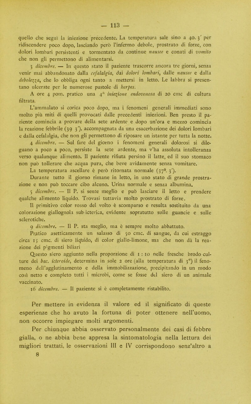 quello die segu'i Li iniezione precedente. La temperatura sale sino a 40. 3' per ridiscendere poco dopo, lasciando per6 I’infernio debole, prostrato di forze, con dolori lombari persistent! e tornientato da continue nausee e conati di vomito che non gli permettono di alimentarsi. 3 dicenihre. — In questo stato il paziente trascorre ancora tre giorni, senza venir mai abbandonato dalla cefalalgia, dai dolori lombari^ dalle nausee e dalla deboleiia, che lo obbliga ogni tanto a mettersi in letto. Le labbra si presen- tano ulcerate per le numerose pustole di herpes. A ore 4 pom. pratico una 4'^ inieiione endovenosa di 20 cmc di cultura filtrata. L’ammalato si corica poco dopo, nia i fenomeni general! immediati sono molto piu miti di quelli provocati dalle precedent! iniezioni. Ben presto il pa- ziente comincia a provare della sete ardente e dopo un’ora e mezzo comincia la reazione febbrile (39 3'), accompagnata da una esacerbazione dei dolori lombari e dalla cefalalgia, che non gli permettono di riposare un istante per tutta la notte. 4 diceinbre. — Sul fare del giorno i fenomeni general! dolorosi si dile- guano a poco a poco, persiste la sete ardente, ma v’ha assoluta intolleranza verso qualunque alimento. Il paziente rifiuta persino il latte, ed il suo stomaco non puo tollerare che acqua pura, che beve avidamente senza vomitare. La temperatura ascellare t pero ritornata normale (37®. 3'). Durante tutto il giorno rimane in letto, in uno stato di grande prostra- zione e non pu6 toccare cibo alcuno. Urina normale e senza albumina. 5 dicembre. — Il P. si sente meglio e pu6 lasciare il letto e prendere qualche alimento liquido, Trovasi tuttavia molto prostrato di forze. Il primitivo color rosso del volto e scomparso e resulta sostituito da una colorazione giallognola sub icterica, evidente sopratutto sulle guancie e sulle sclerotiche. 9 dicembre. — Il P. sta meglio, ma e sempre molto abbattuto. Pratico asetticamente un salasso di 50 cmc. di sangue, da cui estraggo circa 15 cmc. di siero liquido, di color giallo-limone, ma che non da la rea- zione dei p’gmenti biliari Questo siero aggiunto nella proporzione di i : 10 nelle fresche brodo cul- ture dei bac. icteroide, determina in sole 2 ore (alia temperatura di 3“) il feno- meno dell’agglutinamento e della immobilizzazione, precipitando in un modo cosi netto e completo tutti i microbi, come se fosse dtl siero di un animale vaccinato. 16 dicembre. — Il paziente si e completamente ristabilito. Per mettere in evidenza il valore ed il significato di queste esperienze che ho avuto la fortuna di poter ottenere neU’uomo, non occorre impiegare molti argomenti. Per chiunque abbia osservato personalmente dei casi di febbre gialla, o ne abbia bene appresa la sintomatologia nella lettura dei migliori trattati, le osservazioni III e IV corrispondono senz’altro a 8