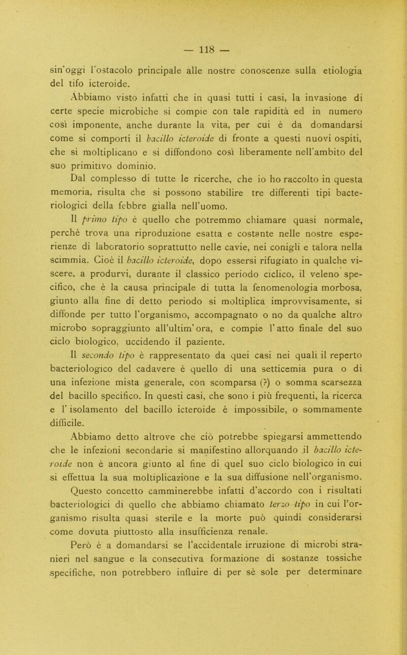 sin’oggi I’ostacolo principale alle nostre conoscenze sulla etiologia del tifo icteroide. Abbiamo visto infatti che ia quasi tutti i casi, la invasione di certe specie microbiche si compie coq tale rapidita ed in numero cosi imponente, anche durante la vita, per cui e da domandarsi come si comporti il bacillo icteroide di fronte a quest! nuovi ospiti, che si moltiplicano e si diffondono cosi liberamente nell’ambito del suo primitivo dominio. Dal complesso di tutte le ricerche, che io ho raccolto in questa memoria, risulta che si possono stabilire tre differenti tipi bacte- riologici della febbre gialla neH’uomo. 11 primo tipo e quello che potremmo chiamare quasi normale, perche trova una riproduzione esatta e costante nelle nostre espe- rienze di laboratorio soprattutto nelle cavie, nei conigli e talora nella scimmia. Cioe il bacillo icteroide, dopo essersi rifugiato in qualche vi- scere, a produrvi, durante il classico periodo ciclico, il veleno spe- cifico, che e la causa principale di tutta la fenomenologia morbosa, giunto alia fine di detto periodo si moltiplica improvvisamente, si diffonde per tutto I’organismo, accompagnato o no da qualche altro microbo sopraggiunto albultim’ ora, e compie V atto finale del suo ciclo biologico, uccidendo il paziente. Il secondo tipo e rappresentato da quei casi nei quail il reperto bacteriologico del cadavere e quello di una setticemia pura o di una infezione mista generale, con scomparsa (?) o somma scarsezza del bacillo specifico. In quest! casi, che sono i piii frequent!, la ricerca e r isolamento del bacillo icteroide e impossibile, o sommamente difficile. Abbiamo detto altrove che cio potrebbe spiegarsi ammettendo che le infezioni secondarie si manifestino allorquando jl bacillo icte- roide non e ancora giunto al fine di quel suo ciclo biologico in cui si effettua la sua moltiplicazione e la sua diffusione neU’organismo. Questo concetto camminerebbe infatti d’accordo con i risultati ■bacteriologici di quello che abbiamo chiamato terzo tipo in cui I’or- ganismo risulta quasi sterile e la morte puo quindi considerarsi come dovuta piuttosto alia insufficienza renale. Pero e a domandarsi se I’accidentale irruzione di microbi stra- nieri nei sangue e la consecutiva formazione di sostanze tossiche specifiche, non potrebbero intluire di per se sole per determinare