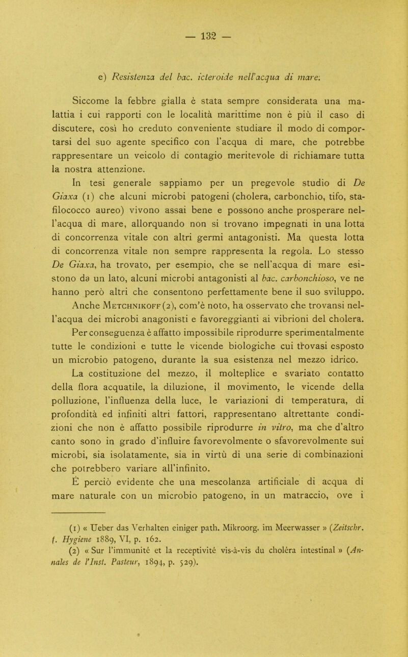 e) Resistenza del bac. icleroide nell'acqua di mare: Siccome la febbre gialla e stata sempre considerata una ma- lattia i cui rapporti con le localita marittime non e pin il caso di discutere, cosi ho creduto conveniente studiare il modo di compor- tarsi del suo agente specifico con I’acqua di mare, che potrebbe rappresentare un veicolo di contagio meritevole di richiamare tutta la nostra attenzione. In tesi generale sappiamo per un pregevole studio di De Giaxa (i) che alcuni microbi patogeni (cholera, carbonchio, tifo, sta- filococco aureo) vivono assai bene e possono anche prosperare nel- I’acqua di mare, allorquando non si trovano impegnati in una lotta di concorrenza vitale con altri germi antagonisti. Ma questa lotta di concorrenza vitale non sempre rappresenta la regola. Lo stesso De Giaxa, ha trovato, per esempio, che se nell’acqua di mare esi- stono da un lato, alcuni microbi antagonisti al bac. carbonchioso, ve ne hanno pero altri che consentono perfettamente bene il suo sviluppo. Anche Metchnikoff (2), com’e noto, ha osservato che trovansi nel- I’acqua dei microbi anagonisti e favoreggianti ai vibrioni del cholera. Per conseguenza e affatto impossibile riprodurre sperimentalmente tutte le condizioni e tutte le vicende biologiche cui tlovasi esposto un microbio patogeno, durante la sua esistenza nel mezzo idrico. La costituzione del mezzo, il molteplice e svariato contatto della flora acquatile, la diluzione, il movimento, le vicende della polluzione, I’influenza della luce, le variazioni di temperatura, di profondita ed infiniti altri fattori, rappresentano altrettante condi- zioni che non e affatto possibile riprodurre in vitro, ma che d’altro canto sono in grado d’influire favorevolmente o sfavorevolmente sui microbi, sia isolatamente, sia in virtu di una serie di combinazioni che polrebbero variare all’infinito. E percio evidente che una mescolanza artificiale di acqua di mare naturale con un microbio patogeno, in un matraccio, ove i (1) « Ueber das Verhalten einiger path. Mikroorg. im Meerwasser w (Zeitschr. f. Hygiene 1889, VI, p. 162. (2) « Sur rimmunite et la receptivite vis-a-vis du cholera intestinal » {An- nales de I’Inst. Pasteur, 1894, p. 529).