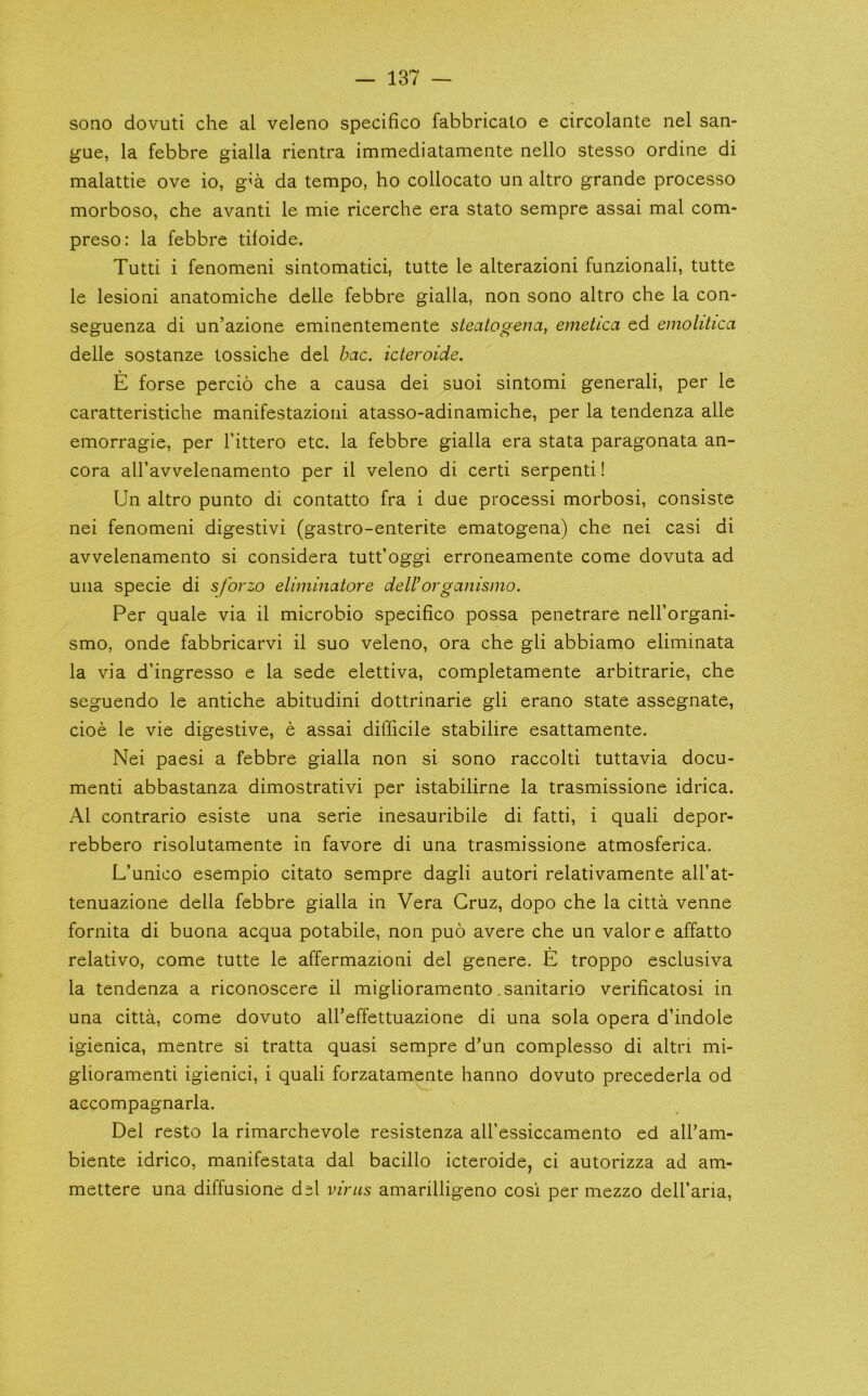 sono dovuti che al veleno specifico fabbricato e circolante nel san- gue, la febbre gialla rientra immediatamente nello stesso ordine di malattie ove io, g^a da tempo, ho collocato un altro grande processo morboso, che avanti le mie ricerche era stato sempre assai mal com- preso: la febbre tifoide. Tutti i fenomeni sintomatici, tutte le alterazioni funzionali, tutte le lesioni anatomiche delle febbre gialla, non sono altro che la con- seguenza di un’azione eminentemente steatogena, emetica ed emolitica delle sostanze tossiche del bac. icteroide. E forse percio che a causa dei suoi sintomi general!, per le caratteristiche manifestazioni atasso-adinamiche, per la tendenza alle emorragie, per I’ittero etc. la febbre gialla era stata paragonata an- cora airavvelenamento per il veleno di certi serpent!! Un altro punto di contatto fra i due process! morbosi, consiste nei fenomeni digestivi (gastro-enterite ematogena) che nei casi di avvelenamento si considera tutt’oggi erroneamente come dovuta ad uiia specie di sforzo eliminatore deWorganismo. Per quale via il microbio specifico possa penetrare neU’organi- smo, onde fabbricarvi il suo veleno, ora che gli abbiamo eliminata la via d’ingresso e la sede elettiva, completamente arbitrarie, che seguendo le antiche abitudini dottrinarie gli erano state assegnate, cioe le vie digestive, e assai difficile stabilire esattamente. Nei paesi a febbre gialla non si sono raccolti tuttavia docu- ment! abbastanza dimostrativi per istabilirne la trasmissione idrica. Al contrario esiste una serie inesauribile di fatti, i quali depor- rebbero risolutamente in favore di una trasmissione atmosferica. L’unico esempio citato sempre dagli autori relativamente all’at- tenuazione della febbre gialla in Vera Cruz, dopo che la citta venne fornita di buona acqua potabile, non puo avere che un valor e affatto relativo, come tutte le affermazioni del genere. E troppo esclusiva la tendenza a riconoscere il miglioramento .sanitario verificatosi in una citta, come dovuto all’effettuazione di una sola opera d’indole igienica, mentre si tratta quasi sempre d’un complesso di altri mi- glioramenti igienici, i quali forzatamente hanno dovuto precederla od accompagnarla. Del resto la rimarchevole resistenza all’essiccamento ed all’am- biente idrico, manifestata dal bacillo icteroide, ci autorizza ad am- mettere una diffusione del virus amarilligeno cosi per mezzo dell’ana.