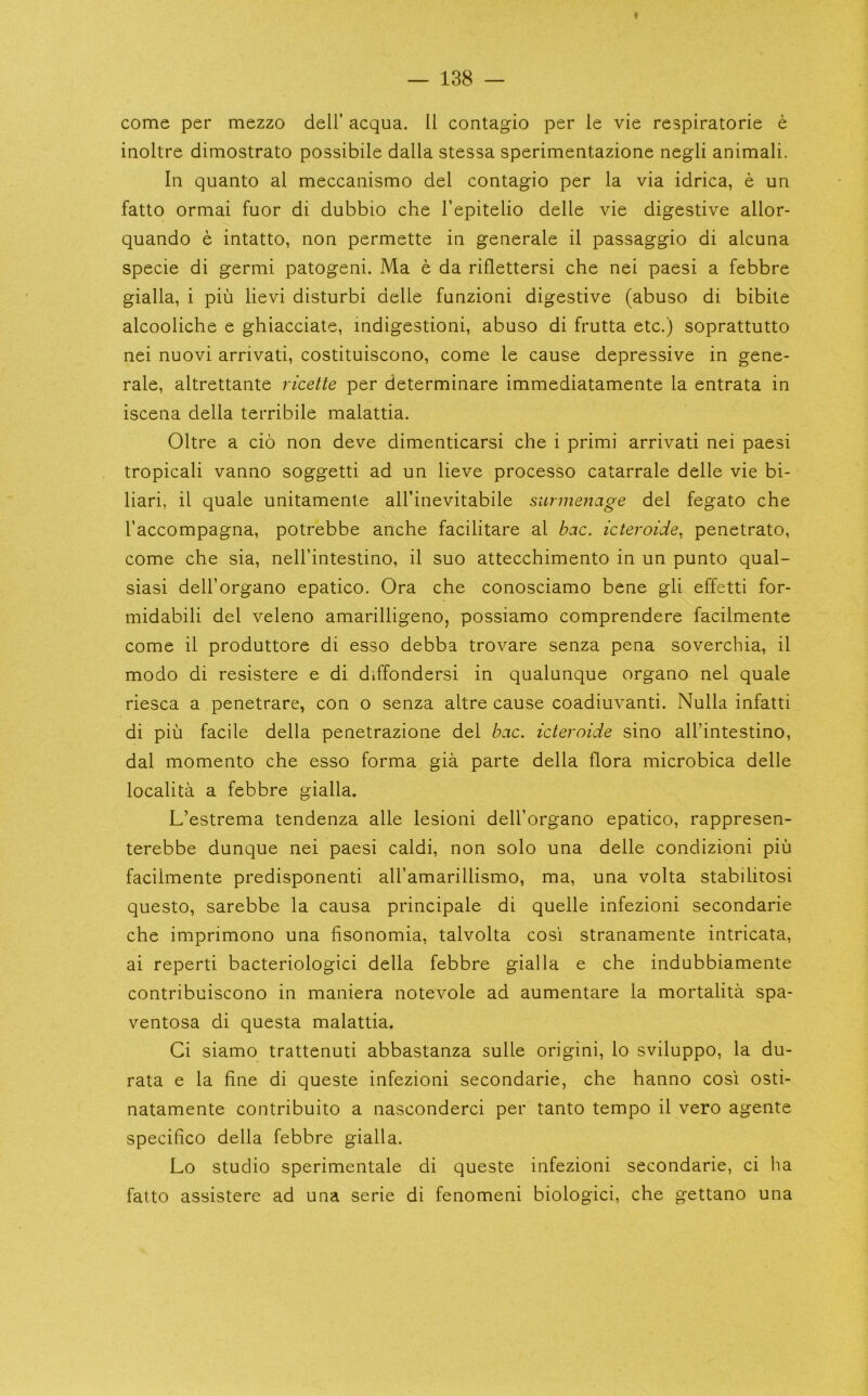 — 138 — come per mezzo dell’ acqua. II contagio per le vie respiratorie e inoltre dimostrato possibile dalla stessa sperimentazione negli animali. In quanto al meccanismo del contagio per la via idrica, e un fatto ormai fuor di dubbio che I’epitelio delle vie digestive allor- quando e intatto, non permette in generale il passaggio di alcuna specie di germi patogeni. Ma e da riflettersi che nei paesi a febbre gialla, i piu lievi disturb! delle funzioni digestive (abuso di bibite alcooliche e ghiacciate, indigestion!, abuso di frutta etc.) soprattutto nei nuovi arrivati, costituiscono, come le cause depressive in gene- rale, altrettante ricette per determinare immediatamente la entrata in iscena della terribile malattia. Oltre a cio non deve dimenticarsi che i primi arrivati nei paesi tropicali vanno soggetti ad un lieve processo catarrale delle vie bi- liari, il quale unitamente all’inevitabile surmenage del legato che I’accompagna, potrebbe anche facilitare al bac. icteroide, penetrato, come che sia, nell’intestino, il suo attecchimento in un punto qual- siasi dell’organo epatico. Ora che conosciamo bene gli effetti for- midabili del veleno amarilligeno, possiamo comprendere facilmente come il produttore di esso debba trovare senza pena soverchia, il modo di resistere e di diffondersi in qualunque organo nei quale riesca a penetrare, con o senza altre cause coadiuvanti. Nulla infatti di pill facile della penetrazione del bac. icteroide sino all’intestino, dal momento che esso forma gia parte della flora microbica delle localita a febbre gialla. L’estrema tendenza alle lesioni dell’organo epatico, rappresen- terebbe dunque nei paesi caldi, non solo una delle condizioni piii facilmente predisponenti all’amarillismo, ma, una volta stabilitosi questo, sarebbe la causa principale di quelle infezioni secondarie che imprimono una fisonomia, talvolta cosi stranamente intricata, ai reperti bacteriologici della febbre gialla e che indubbiamente contribuiscono in maniera notevole ad aumentare la mortalita spa- ventosa di questa malattia. Ci siamo trattenuti abbastanza sulle origin!, lo sviluppo, la du- rata e la fine di queste infezioni secondarie, che hanno cosi osti- natamente contribuito a nasconderci per tanto tempo il vero agente specifico della febbre gialla. Lo studio sperimentale di queste infezioni secondarie, ci ha fatto assistere ad una serie di fenomeni biologici, che gettano una