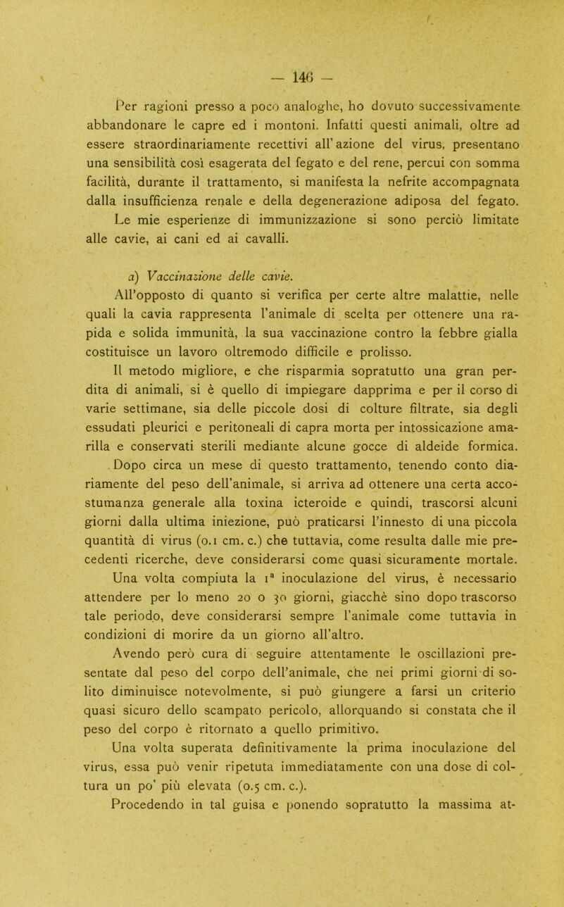 - 140 Per ragioni presso a poco analoglic, ho dovuto successivamente abbandonare le capre ed i montoni. Infatti questi animali, oltre ad essere straordinariamente recettivi all’azione del virus, presentano una sensibilita cosi esagerata del fegato e del rene, percui con somma facilita, durante il trattamento, si manifesta la nefrite accompagnata dalla insufficienza renale e della degenerazione adiposa del fegato, Le mie esperienze di immunizzazione si sono percio limitate alle cavie, ai cani ed ai cavalli. a) Vaccinazione delle cavie. All’opposto di quanto si verifica per certe altre malattie, nelle quali la cavia rappresenta I’animale di scelta per ottenere una ra- pida e solida immunita, la sua vaccinazione contro la febbre gialla costituisce un lavoro oltremodo difficile e prolisso. II metodo migliore, e che risparmia sopratutto una gran per- dita di animali, si e quello di impiegare dapprima e per il corso di varie settimane, sia delle piccole dosi di culture filtrate, sia degli essudati pleurici e peritoneal! di capra morta per intossicazione ama- rilla e conservati sterili mediante alcune gocce di aldeide formica. . Dopo circa un mese di questo trattamento, tenendo conto dia- riamente del peso dell’animale, si arriva ad ottenere una certa acco- stumanza generale alia toxina icteroide e quindi, trascorsi alcuni giorni dalla ultima iniezione, puo praticarsi Tinnesto di una piccola quantita di virus (o.i cm. c.) che tuttavia, come resulta dalle mie pre- cedent! ricerche, deve considerarsi come quasi sicuramente mortale. Una volta compiuta la i® inoculazione del virus, e necessario attendere per lo meno 20 o 30 giorni, giacche sino dopo trascorso tale periodp, deve considerarsi sempre I’animale come tuttavia in condizioni di morire da un giorno all’altro. Avendo pero cura di seguire attentamente le oscillazioni pre- sentate dal peso del corpo dell’animale, che nei primi giorni di so- lito diminuisce notevolmente, si puo giungere a farsi un criterio quasi sicuro dello scampato pericolo, allorquando si constata che il peso del corpo e ritornato a quello primitivo. Una volta superata definitivamente la prima inoculazione del virus, essa puo venir ripetuta immediatamente con una dose di col- tura un po’ piu elevata (0.5 cm. c.). Procedendo in tal guisa e ponendo sopratutto la massima at-