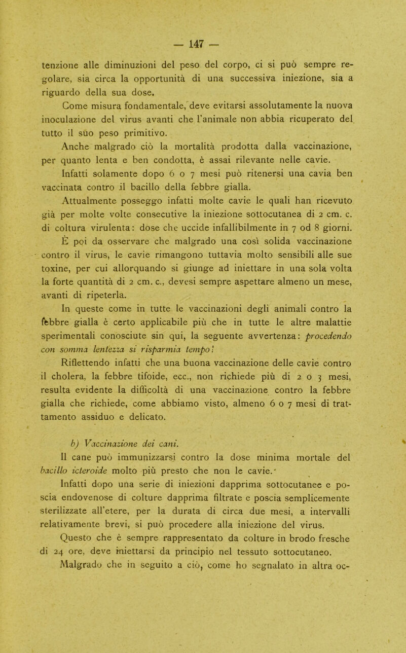 tenzione alle diminuzioni del peso del corpo, ci si puo sempre re- golare, sia circa la opportuiiita di una successiva iniezione, sia a riguardo della sua dose. Gome misura fondamentale, deve evitarsi assolutamente la nuova iiioculazione del virus avanti che Tanimale non abbia ricuperato del. tutto il suo peso primitivo. Anche malgrado cio la mortalita prodotta dalla vaccinazione, per quanto lenta e ben condotta, e assai rilevante nelle cavie. Infatti solamente dopo 607 mesi puo ritenersi una cavia ben vaccinata contro il bacillo della febbre gialla. Attualmente posseggo infatti molte cavie le quali ban ricevuto gia per molte volte consecutive la iniezione sottocutanea di 2 cm. c. di coltura virulenta: dose che uccide infallibilmente in 7 od 8 giorni. E poi da osservare che malgrado una cosi solida vaccinazione ■ contro il virus, le cavie rimangono tuttavia molto sensibili alle sue toxine, per cui allorquando si giunge ad iniettare in una sola volta la forte quantita di 2 cm. c., devesi sempre aspettare almeno un mese, avanti di ripeterla. In queste come in tutte le vaccinazioni degli animali contro la {^bbre gialla e certo applicabile piii che in tutte le altre malattie sperimentali conosciute sin qui, la seguente avvertenza: procedendo con somma lentezza si risparmia tempo! Riflettendo infatti che una buona vaccinazione delle cavie contro il cholera, la febbre tifoide, ecc., non richiede piu di 2 o 3 mesi, resulta evidente la difficolta di una vaccinazione contro la febbre gialla che richiede, come abbiamo visto, almeno 607 mesi di trat- tamento assiduo e delicato. b) Vaccinazione dei cani. Il cane puo immunizzarsi contro la dose minima mortale del bacillo icleroide molto piu presto che non le cavie.' Infatti dopo una serie di iniezioni dapprima sottocutanee e po- scia endovenose di culture dapprima filtrate e poscia sempllcemente sterilizzate all’etere, per la durata di circa due mesi, a intervalli relativamente brevi, si puo procedere alia iniezione del virus. Questo che e sempre rappresentato da culture in brodo fresche di 24 ore, deve iniettarsi da principio nel tessuto sottocutaneo. Malgrado che in seguito a cio, come ho scgnalato in altra oc-