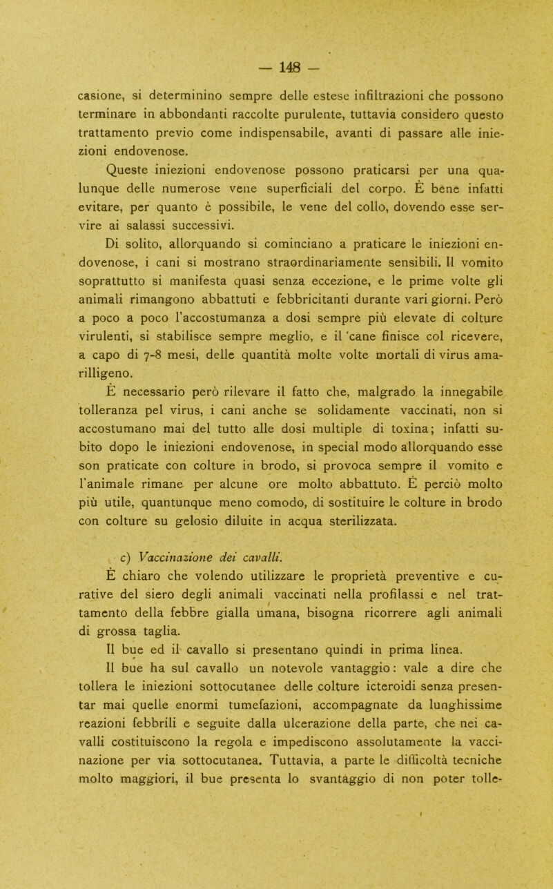 casione, si determinino sempre delle estese infiltrazioni che possono terminare in abbondanti raccolte purulente, tuttavia considero questo trattamento previo come indispensabile, avanti di passare alle inie- zioni endovenose. Queste iniezioni endovenose possono praticarsi per una qua- lunque delle numerose vene superficiali del corpo. E bene infatti evitare, per quanto e possibile, le vene del collo, dovendo esse ser- vire ai salassi success!vi. Di solito, allorquando si cominciano a praticare le iniezioni en- dovenose, i cani si mostrano straordinariamente sensibili. 11 vomito soprattutto si manifesta quasi senza eccezione, e le prime volte gli animali rimangono abbattuti e febbricitanti durante vari giorni. Pero a poco a poco I’accostumanza a dosi sempre piu elevate di culture virulent!, si stabilisce sempre meglio, e il 'cane finisce col ricevere, a capo di 7-8 mesi, delle quantita molte volte mortal! di virus ama- rilligeno. E necessario pero rilevare il fatto che, malgrado la innegabile tolleranza pel virus, i cani anche se solidnmente vaccinati, non si accostumano mai del tutto alle dosi multiple di toxina; infatti su- bito dopo le iniezioni endovenose, in special modo allorquando esse son praticate con culture in brodo, si provoca sempre il vomito e Tanimale rimane per alcune ore molto abbattuto. E percio molto pill utile, quantunque menu comodo, di sostituire le culture in brodo con culture su gelosio diluite in acqua sterilizzata. c) Vaccinazione dei cavalli. E chiaro che volendo utilizzare le proprieta preventive e cu- rative del siero degli animali vaccinati nella profilassi e nel trat- tamento della febbre gialla umana, bisogna ricorrere agli animali di grossa taglia. Il bue ed il cavallo si presentano quindi in prima linea. Il bue ha sul cavallo un notevole vantaggio: vale a dire che tollera le iniezioni sottocutanee delle culture icteroidi senza presen- tar mai quelle enormi tumefazioni, accompagnate da lunghissime reazioni febbrili e seguite dalla ulcerazione della parte, che nei ca- valli costituiscono la regola e impediscono assolutamente la vacci- nazione per via sottocutanea. Tuttavia, a parte le diflicolta tecniche molto maggiori, il bue presenta lo svantaggio di non poter tollc- I