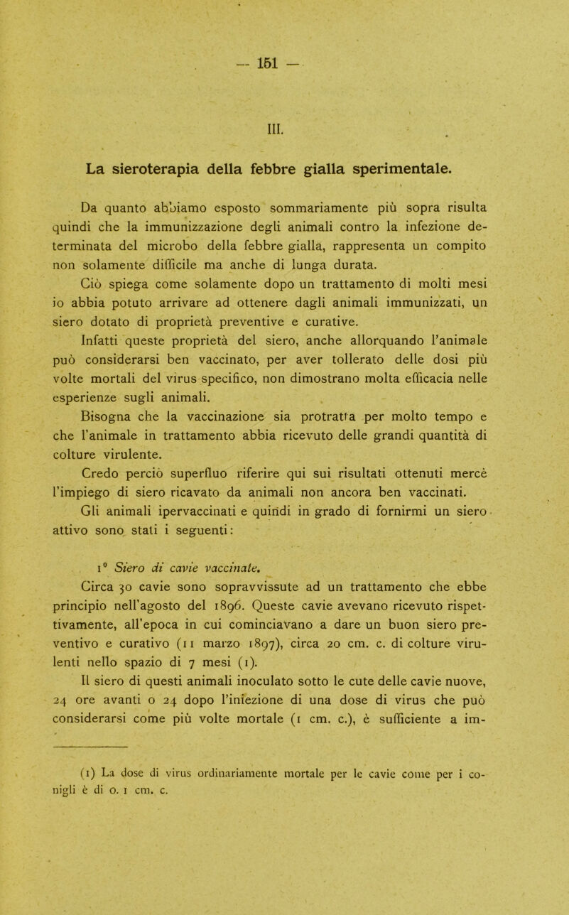- 161 - III. » La sieroterapia della febbre gialla sperimentale. I Da quanto abbiamo esposto sommariamente piu sopra risulta quindi che la immunizzazione degli animali contro la infezione de- terminata del microbo della febbre gialla, rappresenta un compito non solamente difficile ma anche di lunga durata. Cio spiega come solamente dopo un trattamento di molti mesi io abbia potuto arrivare ad ottenere dagli animali immunizzati, un siero dotato di proprieta preventive e curative. Infatti queste proprieta del siero, anche allorquando I’animale puo considerarsi ben vaccinato, per aver tollerato delle dosi piu volte mortal! del virus specifico, non dimostrano molta efficacia nelle esperienze sugli animali. Bisogna che la vaccinazione sia protratia per molto tempo e che fanimale in trattamento abbia ricevuto delle grand! quantita di colture virulente. Credo percio superfluo riferire qui sui risultati ottenuti merce I’impiego di siero ricavato da animali non ancora ben vaccinati. Gli animali ipervaccinati e quiridi in grado di fornirmi un siero • attivo sono stali i seguenti: I® Siero di cavie vaccinate. Circa 30 cavie sono sopravvissute ad un trattamento che ebbe principio nell’agosto del 1896. Queste cavie avevano ricevuto rispet- tivamente, all’epoca in cui cominciavano a dare un buon siero pre- ventivo e curativo (ii marzo 1897), circa 20 cm. c. di colture viru- lent! nello spazio di 7 mesi (i). II siero di quest! animali inoculato sotto le cute delle cavie nuove, 24 ore avanti o 24 dopo Tiniezione di una dose di virus che puo considerarsi come piu volte mortale (i cm. c.), e sufliciente a im- (i) La dose di virus ordinarianiente mortale per le cavie come per i co-