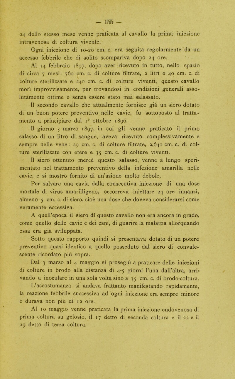 — 156 24 dello stcsso mese venue praticata al cavallo la prima iniezione intravenosa di coltura vivente. Ogni iniezione di 10-20 cm. c. era seguita regolarmente da un accesso febbrile che di solito scompariva dopo 24 ore. Al 14 febbraio 1897, dopo aver ricevuto in tutto, nello spazio di circa 7 mesi: 760 cm. c. di colture filtrate, 2 litri e 40 cm. c. di colture sterilizzate e 240 cm. c. di colture viventi, questo cavallo mori improvvisamente, pur trovandosi in condizioni generali asso- lutamente ottime e senza essere stato mai salassato. 11 secondo cavallo che attualmente fornisce gia un siero dotato di un buon potere pfeventivo nelle cavie, fu sottoposto al tratta- mento a principiare dal ottobre 1896. 11 giorno 3 marzo 1897, in cui gli venue praticato il primo salasso di un litro di sangue, aveva ricevuto complessivamente e sempre nelle vene: 29 cm. c. di colture filtrate, 2,640 cm. c. di col- ture sterilizzate con etere 635 cm. c. di colture viventi. 11 siero ottenuto merce questo salasso, venne a lungo speri- mentato nel trattamento preventivo della infezione amarilla nelle cavie, e si mostro fornito di un’azione molto debole. Per salvare una cavia dalla consecutiva iniezione di una dose mortale di virus amarilligeno, occorreva iniettare 24 ore innanzi, almeno 5 cm. c. di siero, cioe una dose che doveva considerarsi come veramente eccessiva. A queU’epoca il siero di questo cavallo non era ancora in grado, come quello delle cavie e dei cani, di guarire la malattia allorquando essa era gia sviluppata. Sotto questo rapporto quindi si presentava dotato di un potere preventivo quasi identico a quello posseduto dal siero di convale- scente ricordato piii sopra. Dal 3 marzo al 4 maggio si prosegui a praticare delle iniezioni di colture in brodo alia distanza di 4-5 giorni Tuna dall’altra, arri- vando a inoculare in una sola volta sino a 35 cm. c. di brodo-coltura. L’accostumanza si andava frattanto manifestando rapidamente, la reazione febbrile successiva ad ogni iniezione era sempre minore e durava non piii di 12 ore. Al 10 maggio venne praticata la prima iniezione endovenosa di prima coltura su gelosio, il 17 detto di seconda coltura e il 22 e il 29 detto di terza coltura.