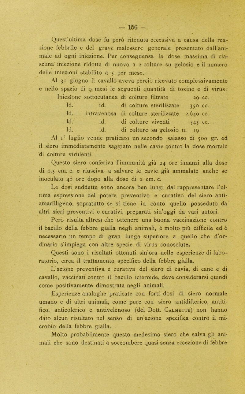 Quest’ultima dose fu pero ritenuta eccessiva a causa della rea- zione febbrile e del grave malessere generale presentato dall’ani- male ad ogni iaiezione. Per conseguenza la dose massima di cia- scima' iniezione ridotta di nuovo a 2 colture su gelosio e il numero delle iniezioni stabilito a 5 per mese. Al 31 giuguo il cavallo aveva percio ricevuto complessivamente e nello spazio di 9 mesi le seguenti quantita di toxine e di virus : Iniezioue sottocutauea di culture filtrate 29 cc. Id. id. di colture sterilizzate 350 cc. Id. iatravenosa di colture sterilizzate 2,640 cc. Id.' id. di colture viventi 345 cc. Id. id. di colture su gelosio n. 19 Al 1® luglio venue praticato un secondo salasso di 500 gr. ed il siero immediatamente saggiato nelle cavie contro la dose mortale di colture virulenti. Questo siero conferiva Timmunita gia 24 ore innanzi alia dose di 0.5 cm. c. e riusciva a salvare le cavie gia ammalate anche se inoculato 48 ore dopo alia dose di 2 cm. c. Le dosi suddette sono ancora ben lungi dal rappresentare I’ul- tima espressione del potere preventivo e curativo del siero anti- amarilligeno, sopratutto se si tiene in conto quello posseduto da altri sieri preventivi e curativi, preparati sin’oggi da vari autori. Pero risulta altresi che ottenere una buona vaccinazione contro il bacillo della febbre gialla negli animali, e molto piu difficile ed e necessario un tempo di gran lunga superiore a quello che d’or- dinario s’impiega con altre specie di virus conosciute. Questi sono i risultati ottenuti sin’ora nelle esperienze di labo- ratorio, circa il trattamento specifico della febbre gialla. L’azione preventiva e curativa del siero di cavia, di cane e di cavallo, vaccinati contro il bacillo icteroide, deve considerarsi quindi come positivamente dimostrata negli animali. Esperienze analoghe praticate con forti dosi di siero normale umano e di altri animali, come pure con siero a.ntidifterico, antiti- fico, anticolerico e antivelenoso (del Dott. Calmette) non hanno dato alcun risultato nel senso di un’azione specifica contro il mi- crobio della febbre gialla. Molto probabilmente questo medesimo siero che salva gli ani- mali che sono destinati a soccombere quasi senza eccezione di febbre