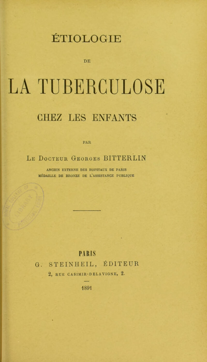 DE LA TUBERCULOSE CHEZ LES ENFANTS PAH Le Docteur Georges BITTERLIN ANCIEN EXTERNE DES HOPITAUX DE PARIS MÉDAILLE DE BRONZE DE L’ASSISTANCE PUBLIQUE PARIS G. STEINHEIL, ÉDITEUR 2, RUE CASIMIR-DELAVIGNE, 2. 1891