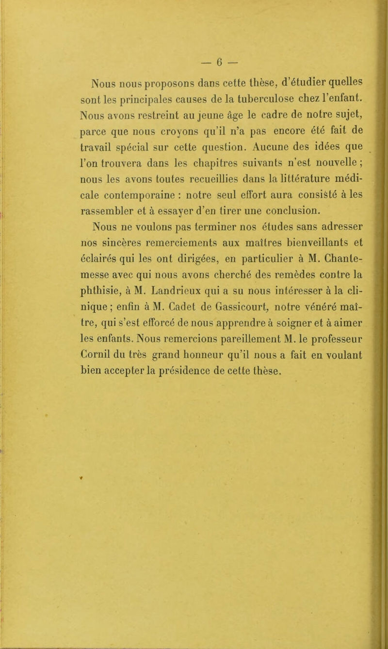 Nous nous proposons dans cette thèse, d’étudier quelles sont les principales causes de la tuberculose chez l’enfant. Nous avons restreint au jeune âge le cadre de notre sujet, parce que nous croyons qu’il n’a pas encore été fait de travail spécial sur cette question. Aucune des idées que l’on trouvera dans les chapitres suivants n’est nouvelle; nous les avons toutes recueillies dans la littérature médi- cale contemporaine : notre seul effort aura consisté à les rassembler et à essayer d’en tirer une conclusion. Nous ne voulons pas terminer nos études sans adresser nos sincères remerciements aux maîtres bienveillants et éclairés qui les ont dirigées, en particulier à M. Chanle- messe avec qui nous avons cherché des remèdes contre la phthisie, à M. Landricux qui a su nous intéresser à la cli- nique ; enfin à M. Cadet de Gassicourt, notre vénéré maî- tre, qui s’est efforcé de nous apprendre à soigner et à aimer les enfants. Nous remercions pareillement M. le professeur Corail du très grand honneur qu’il nous a fait en voulant bien accepter la présidence de cette thèse. ■f