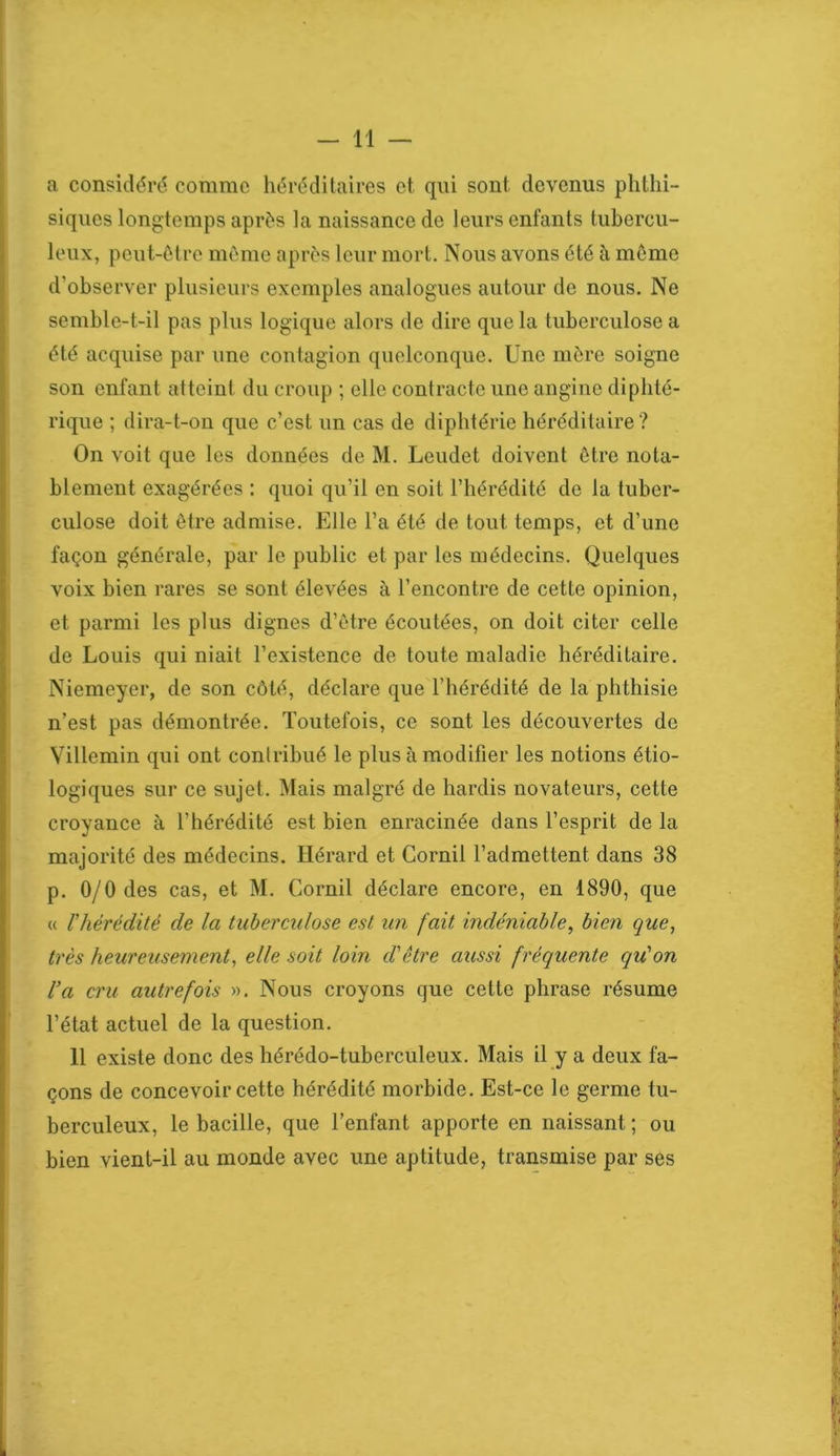 a considéré comme héréditaires et qui sont devenus phthi- siques longtemps après la naissance de leurs enfants tubercu- leux, peut-être même après leur mort. Nous avons été à même d'observer plusieurs exemples analogues autour de nous. Ne semble-t-il pas plus logique alors de dire que la tuberculose a été acquise par une contagion quelconque. Une mère soigne son enfant atteint du croup ; elle contracte une angine diphté- rique ; dira-t-on que c’est un cas de diphtérie héréditaire? On voit que les données de M. Leudet doivent être nota- blement exagérées : quoi qu’il en soit l’hérédité de la tuber- culose doit être admise. Elle l’a été de tout temps, et d’une façon générale, par le public et par les médecins. Quelques voix bien rares se sont élevées à l’encontre de cette opinion, et parmi les plus dignes d’être écoutées, on doit citer celle de Louis qui niait l’existence de toute maladie héréditaire. Niemeyer, de son côté, déclare que l’hérédité de la phthisie n’est pas démontrée. Toutefois, ce sont les découvertes de Villemin qui ont contribué le plus à modifier les notions étio- logiques sur ce sujet. Mais malgré de hardis novateurs, cette croyance à l’hérédité est bien enracinée dans l’esprit de la majorité des médecins. Hérard et Corail l’admettent dans 38 p. 0/0 des cas, et M. Corail déclare encore, en 1890, que « l'hérédité de la tuberculose est un fait indéniable, bien que, très heureusement, elle soit loin d'être aussi fréquente qu'on l'a cru autrefois ». Nous croyons que cette phrase résume l’état actuel de la question. 11 existe donc des hérédo-tuberculeux. Mais il y a deux fa- çons de concevoir cette hérédité morbide. Est-ce le germe tu- berculeux, le bacille, que l’enfant apporte en naissant ; ou bien vient-il au monde avec une aptitude, transmise par ses