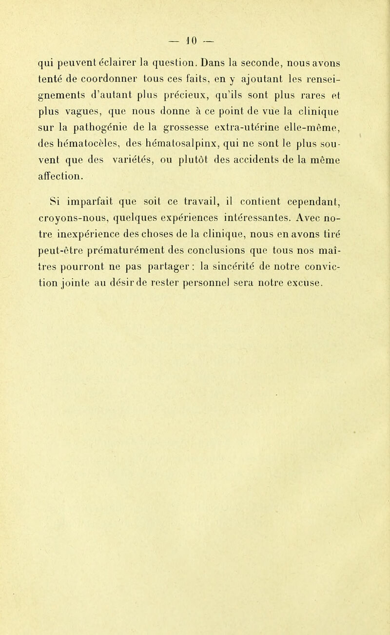 qui peuvent éclairer la question. Dans la seconde, nous avons tenté de coordonner tous ces faits, en y ajoutant les rensei- gnements d'autant plus précieux, qu'ils sont plus rares et plus vagues, que nous donne à ce point de vue la clinique sur la pathogénie de la grossesse extra-utérine elle-même, des hématocèles, des hématosalpinx, qui ne sont le plus sou- vent que des variétés, ou plutôt des accidents de la môme affection. Si imparfait que soit ce travail, il contient cependant, croyons-nous, quelques expériences intéressantes. Avec no- tre inexpérience des choses de la clinique, nous en avons tiré peut-être prématurément des conclusions que tous nos maî- tres pourront ne pas partager : la sincérité de notre convic- tion jointe au désirde rester personnel sera notre excuse.