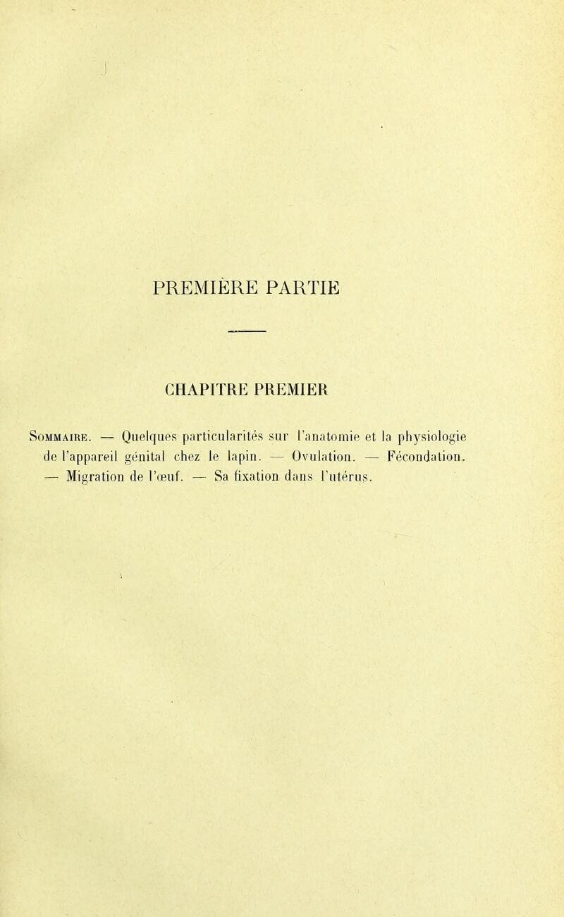 PREMIÈRE PARTIE CHAPITRE PREMIER Sommaire. — Quelques particularités sur l'anatomie et la physiologie de l'appareil génital chez le lapin. — Ovulation. — Fécondation. — Migration de l'œuf. — Sa fixation dans l'utérus.