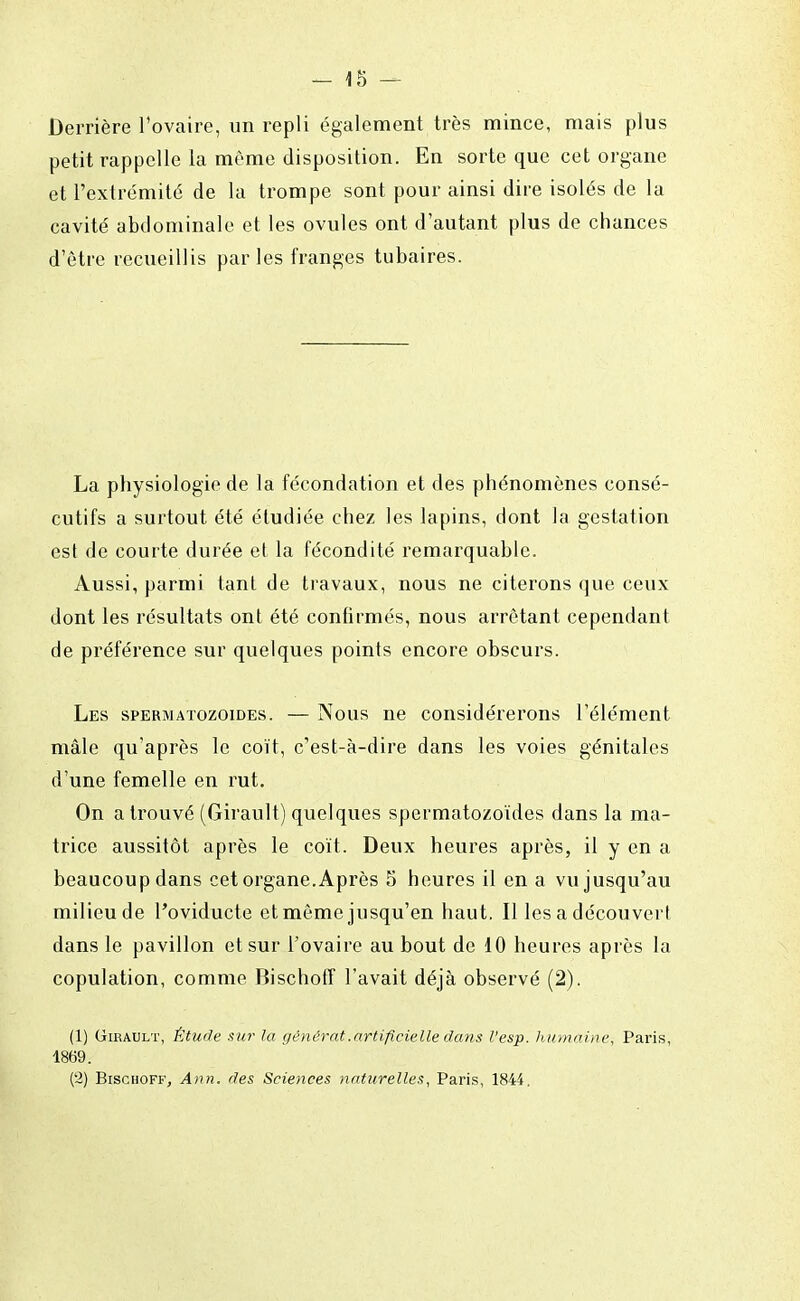 Derrière l'ovaire, un repli également très mince, mais plus petit rappelle la même disposition. En sorte que cet organe et l'extrémité de la trompe sont pour ainsi dire isolés de la cavité abdominale et les ovules ont d'autant plus de chances d'être recueillis parles franges tubaires. La physiologie de la fécondation et des phénomènes consé- cutifs a surtout été étudiée chez les lapins, dont la gestation est de courte durée et la fécondité remarquable. Aussi, parmi tant de travaux, nous ne citerons que ceux dont les résultats ont été confirmés, nous arrêtant cependant de préférence sur quelques points encore obscurs. Les spermatozoïdes. — Nous ne considérerons l'élément mâle qu'après le coït, c'est-à-dire dans les voies génitales d'une femelle en rut. On a trouvé (Girault) quelques spermatozoïdes dans la ma- trice aussitôt après le coït. Deux heures après, il y en a beaucoup dans cet organe. Après 5 heures il en a vu jusqu'au milieu de l'oviducte et même jusqu'en haut. Il les a découvert dans le pavillon et sur l'ovaire au bout de 10 heures après la copulation, comme Bischoff l'avait déjà observé (2). (1) Girault, Étude sur la générât .artificielle dans l'esp. humaine, Paris, 1869. (2) Bischoff, Ann. des Sciences naturelles, Paris, 1844.