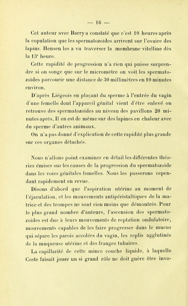 Cet auteur avec Barrya constaté que c'est 10 heures après la copulation que les spermatozoïdes arrivent sur l'ovaire des lapins. Hensen les a vu traverser la membrane vitelline dès la 13e heure. Cette rapidité de progression n'a rien qui puisse surpren- dre si on songe que sur le micromètre on voit les spermato- zoïdes parcourir une dislance de 30 millimètres en 10 minutes environ. D'après Liégeois en plaçant du sperme à l'entrée du vagin d'une femelle dont l'appareil génital vient d'être enlevé on retrouve des spermatozoïdes au niveau des pavillons 20 mi- nutes après. Il en est de même sur des lapines en chaleur avec du sperme d'autres animaux. On n'a pas donné d'explication de cette rapidité plus grande sur ces organes détachés. Nous n'allons point examiner en détail les différentes théo- ries émises sur les causes de la progression du spermatozoïde dans les voies génitales femelles. Nous les passerons cepen- dant rapidement en revue. Disons d'abord que l'aspiration utérine au moment de l'éjaculation, et les mouvements antipéristaltiques de la ma- trice et des trompes ne sont rien moins que démontrés. Pour le plus grand nombre d'auteurs, l'ascension des spermato- zoïdes est due à leurs mouvements de reptation ondulatoire, mouvements capables de les faire progresser dans le mucus qui sépare les parois accolées du vagin, les replis agglutinés de la muqueuse utérine et des franges tubaires. La capillarité de cette mince couche liquide, à laquelle Coste faisait jouer un si grand rôle ne doit guère être invo-