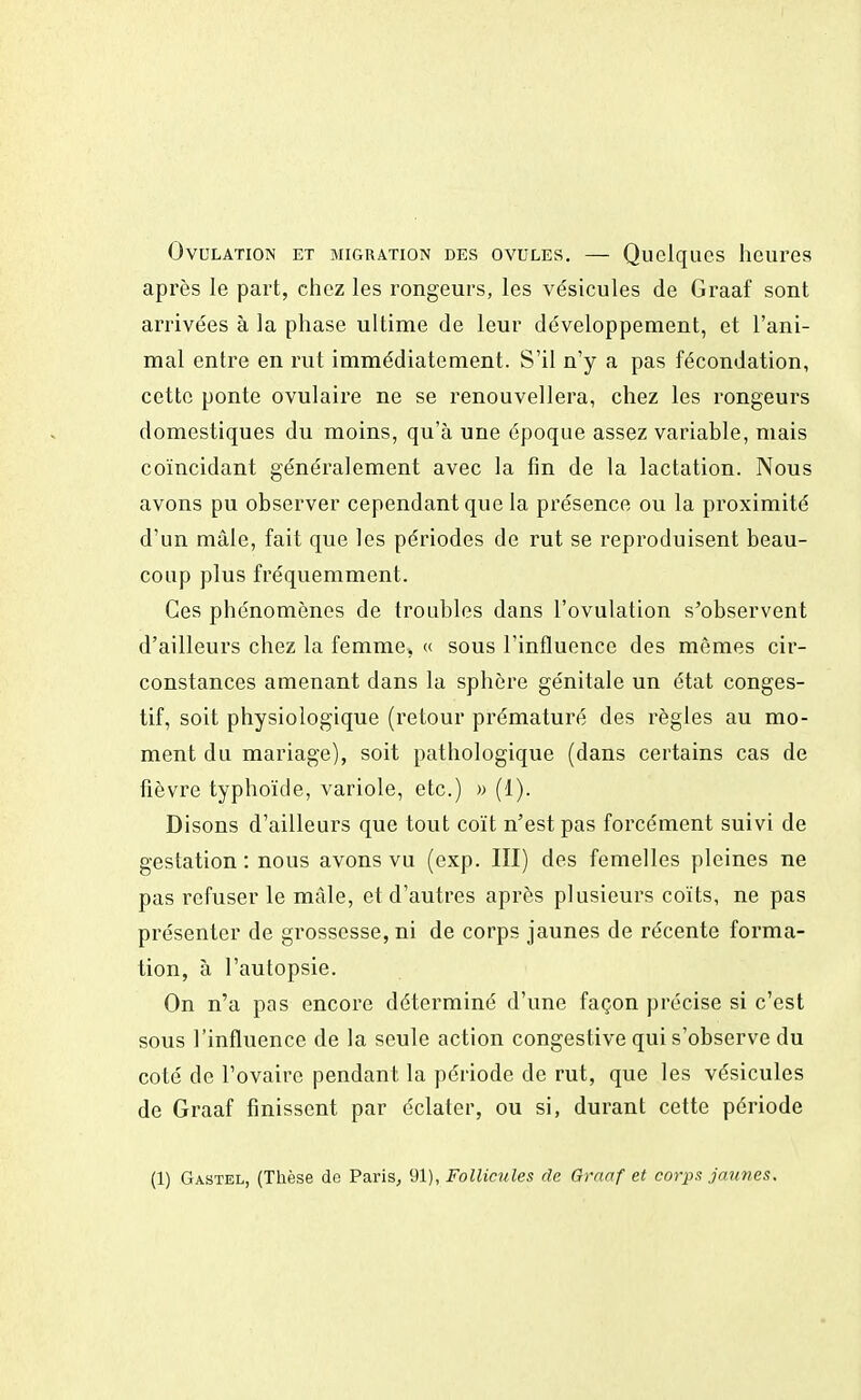 Ovulation et migration des ovules. — Quelques heures après le part, chez les rongeurs, les vésicules de Graaf sont arrivées à la phase ultime de leur développement, et l'ani- mal entre en rut immédiatement. S'il n'y a pas fécondation, cette ponte ovulaire ne se renouvellera, chez les rongeurs domestiques du moins, qu'à une époque assez variable, mais coïncidant généralement avec la fin de la lactation. Nous avons pu observer cependant que la présence ou la proximité d'un mâle, fait que les périodes de rut se reproduisent beau- coup plus fréquemment. Ces phénomènes de troubles dans l'ovulation s'observent d'ailleurs chez la femme, « sous l'influence des mômes cir- constances amenant dans la sphère génitale un état conges- tif, soit physiologique (retour prématuré des règles au mo- ment du mariage), soit pathologique (dans certains cas de fièvre typhoïde, variole, etc.) » (1). Disons d'ailleurs que tout coït n'est pas forcément suivi de gestation : nous avons vu (exp. III) des femelles pleines ne pas refuser le mâle, et d'autres après plusieurs coïts, ne pas présenter de grossesse, ni de corps jaunes de récente forma- tion, à l'autopsie. On n'a pas encore déterminé d'une façon précise si c'est sous l'influence de la seule action congestive qui s'observe du coté de l'ovaire pendant la période de rut, que les vésicules de Graaf finissent par éclater, ou si, durant cette période (1) Gastel, (Thèse de Paris, 91), Follicules de Graaf et corps jaunes.