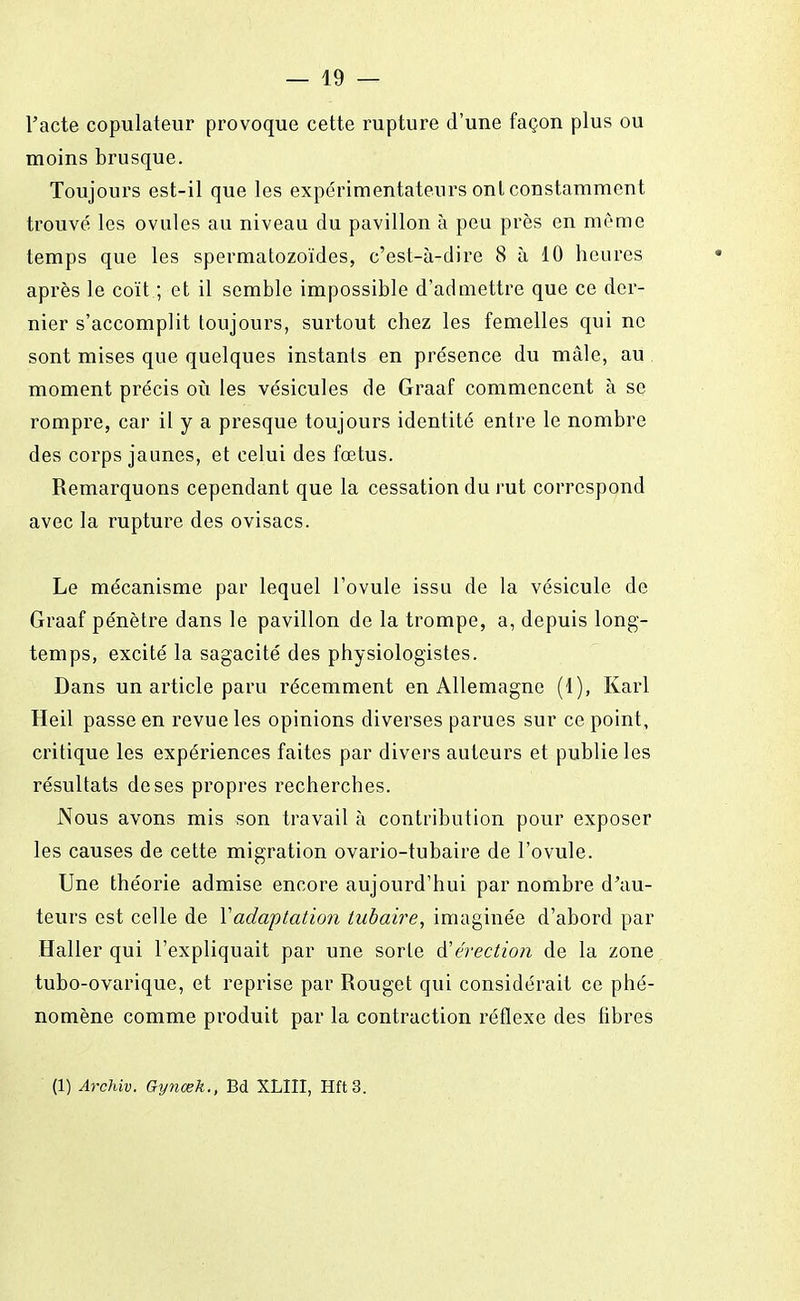 l'acte copulateur provoque cette rupture d'une façon plus ou moins brusque. Toujours est-il que les expérimentateurs ont constamment trouvé les ovules au niveau du pavillon à peu près en môme temps que les spermatozoïdes, c'est-à-dire 8 à 10 heures après le coït ; et il semble impossible d'admettre que ce der- nier s'accomplit toujours, surtout chez les femelles qui ne sont mises que quelques instants en présence du mâle, au moment précis où les vésicules de Graaf commencent à se rompre, car il y a presque toujours identité entre le nombre des corps jaunes, et celui des fœtus. Remarquons cependant que la cessation du rut correspond avec la rupture des ovisacs. Le mécanisme par lequel l'ovule issu de la vésicule de Graaf pénètre dans le pavillon de la trompe, a, depuis long- temps, excité la sagacité des physiologistes. Dans un article paru récemment en Allemagne (1), Karl Heil passe en revue les opinions diverses parues sur ce point, critique les expériences faites par divers auteurs et publie les résultats de ses propres recherches. Nous avons mis son travail à contribution pour exposer les causes de cette migration ovario-tubaire de l'ovule. Une théorie admise encore aujourd'hui par nombre d'au- teurs est celle de Y adaptation tubaire, imaginée d'abord par Haller qui l'expliquait par une sorte A'érection de la zone tubo-ovarique, et reprise par Rouget qui considérait ce phé- nomène comme produit par la contraction réflexe des libres (1) Archiv. Gynœk., Bd XLIII, Hft3.