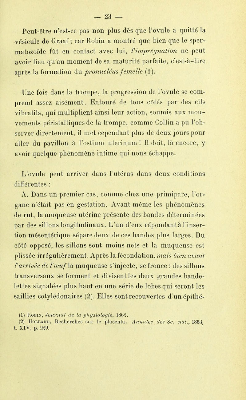 Peut-être n'est-ce pas non plus dès que l'ovule a quitté la vésicule de Graaf ; car Robin a montré que bien que le sper- matozoïde fût en contact avec lui, Pimprégnation ne peut avoir lieu qu'au moment de sa maturité parfaite, c'est-à-dire après la formation du pronacléus femelle (1). Une fois dans la trompe, la progression de l'ovule se com- prend assez aisément. Entouré de tous côtés par des cils vibratils, qui multiplient ainsi leur action, soumis aux mou- vements péristaltiques de la trompe, comme Collin a pu l'ob- server directement, il met cependant plus de deux jours pour aller du pavillon à l'ostium uterinum ! Il doit, là encore, y avoir quelque phénomène intime qui nous échappe. L'ovule peut arriver dans l'utérus dans deux conditions différentes : A. Dans un premier cas, comme chez une primipare, l'or- gane n'était pas en gestation. Avant même les phénomènes de rut, la muqueuse utérine présente des bandes déterminées par des sillons longitudinaux. L'un d'eux répondant à l'inser- tion mésentérique sépare deux de ces bandes plus larges. Du côté opposé, les sillons sont moins nets et la muqueuse est plissée irrégulièrement. Après la fécondation, mais bien avant F arrivée de /'œw/la muqueuse s'injecte, se fronce ; des sillons transversaux se forment et divisent les deux grandes bande- lettes signalées plus haut en une série de lobes qui seront les saillies cotylédonaires (2). Elles sont recouvertes d'unépithé- (1) Robin, Journal de la physiologie, 1862. (2) Hollard, Recherches sur le placenta. Annales des Se. nat., 1863, t. XIV, p. 229.