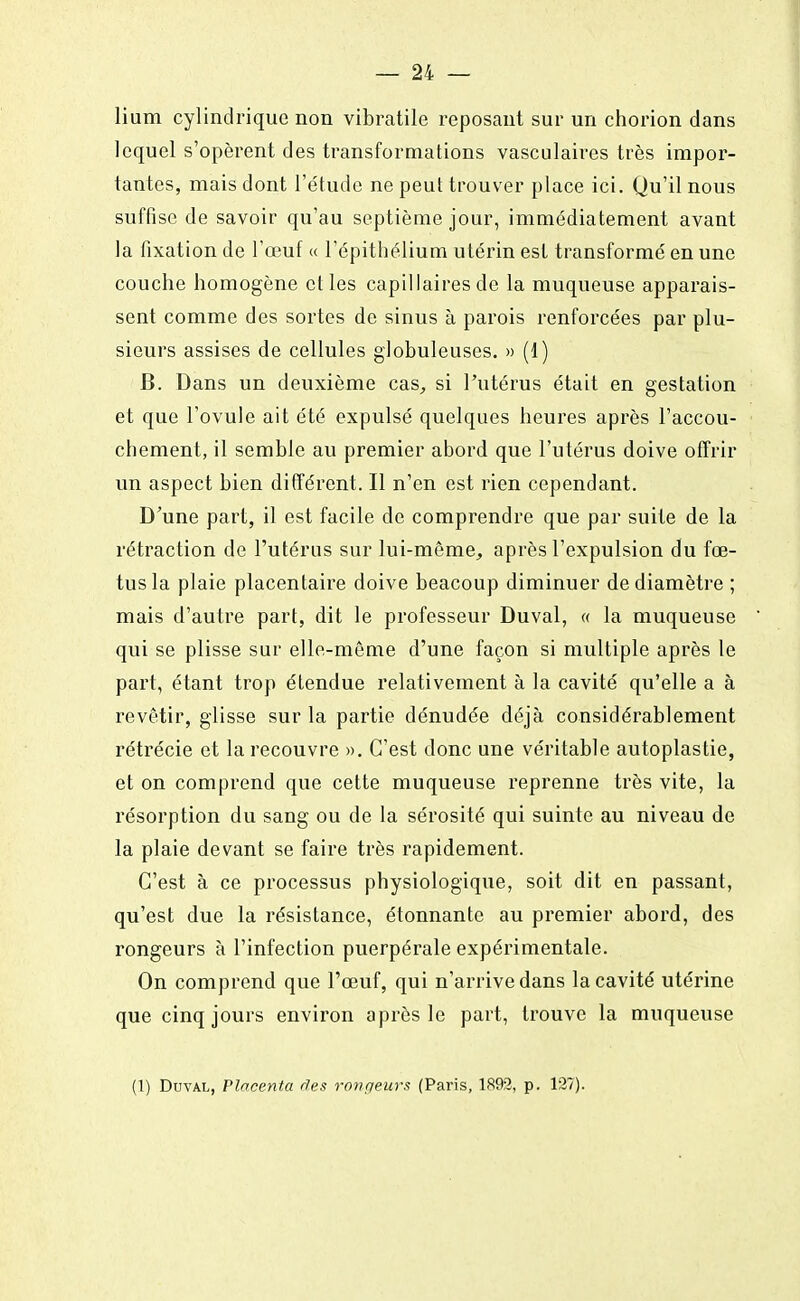 lium cylindrique non vibratile reposant sur un chorion dans lequel s'opèrent des transformations vasculaires très impor- tantes, mais dont l'étude ne peut trouver place ici. Qu'il nous suffise de savoir qu'au septième jour, immédiatement avant la fixation de l'œuf « l'épithélium utérin est transformé en une couche homogène et les capillaires de la muqueuse apparais- sent comme des sortes de sinus à parois renforcées par plu- sieurs assises de cellules globuleuses. » (1) B. Dans un deuxième cas, si l'utérus était en gestation et que l'ovule ait été expulsé quelques heures après l'accou- chement, il semble au premier abord que l'utérus doive offrir un aspect bien différent. Il n'en est rien cependant. D'une part, il est facile de comprendre que par suite de la rétraction de l'utérus sur lui-même, après l'expulsion du fœ- tus la plaie placentaire doive beacoup diminuer de diamètre ; mais d'autre part, dit le professeur Duval, « la muqueuse qui se plisse sur elle-même d'une façon si multiple après le part, étant trop étendue relativement à la cavité qu'elle a à revêtir, glisse sur la partie dénudée déjà considérablement rétrécie et la recouvre ». C'est donc une véritable autoplastie, et on comprend que cette muqueuse reprenne très vite, la résorption du sang ou de la sérosité qui suinte au niveau de la plaie devant se faire très rapidement. C'est à ce processus physiologique, soit dit en passant, qu'est due la résistance, étonnante au premier abord, des rongeurs à l'infection puerpérale expérimentale. On comprend que l'œuf, qui n'arrive dans la cavité utérine que cinq jours environ après le part, trouve la muqueuse (1) Duval, Placenta des rongeurs (Paris, 1892, p. 127).