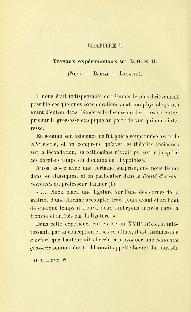 CDAPITRE 11 Travaux expérimentaux sur la G. E. U. (Nuck — Bruzzi — Lataste). Il nous était indispensable de résumer le plus brièvement possible ces quelques considérations anatomo-physiologiques avant d'entrer dans l'étude et la discussion des travaux entre- pris sur la grossesse ectopique au point de vue qui nous inté- resse. En somme son existence ne fut guère soupçonnée avant le XVe siècle, et on comprend qu'avec les théories anciennes sur la fécondation, sa pathogénie n'avait pu sortir jusqu'en ces derniers temps du domaine de l'hypothèse. Aussi est-ce avec une certaine surprise, que nous lisons dans les classiques, et en particulier dans le Traité d'accou- chements du professeur Tarnier (1) : « .... Nuck plaça une ligature sur l'une des cornes de la matrice d'une chienne accouplée trois jours avant et au bout de quelque temps il trouva deux embryons arrivés dans la trompe et arrêtés par la ligature ». Dans cette expérience entreprise au XVIIe siècle, si inté- ressante par sa conception et ses résultats, il est inadmissible à priori que l'auteur ait cherché à provoquer une mauvaise grossesse comme plus tard l'aurait appelée Levret. Le plus sûr (1) T. 1, page 160.