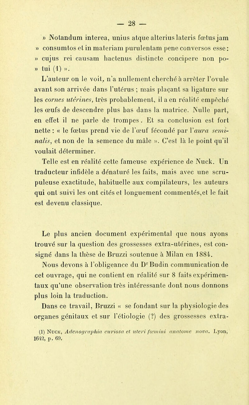 » Notandum interea, unius atque alterius lateris fœtus jam « consumtos et in materiam purnlentam pene conversos esse : » cujus rei causam hactenus distincte concipere non po- » tui (1) ». L'auteur on le voit, n'a nullement cherché à arrêter l'ovule avant son arrivée clans l'utérus ; mais plaçant sa ligature sur les cornes utérines, très probablement, il a en réalité empêché les œufs de descendre plus bas clans la matrice. Nulle part, en effet il ne parle de trompes. Et sa conclusion est fort nette : « le fœtus prend vie de l'œuf fécondé par Yaura semi- nalis, et non de la semence du mâle ». C'est là le point qu'il voulait déterminer. Telle est en réalité cette fameuse expérience de Nuck. Un traducteur infidèle a dénaturé les faits, mais avec une scru- puleuse exactitude, habituelle aux compilateurs, les auteurs qui ont suivi les ont cités et longuement commentés,et le fait est devenu classique. Le plus ancien document expérimental que nous ayons trouvé sur la question des grossesses extra-utérines, est con- signé dans la thèse de Bruzzi soutenue à Milan en 1884. Nous devons à l'obligeance du DrBudin communication de cet ouvrage, qui ne contient en réalité sur 8 faits expérimen- taux qu'une observation très intéressante dont nous donnons plus loin la traduction. Dans ce travail, Bruzzi « se fondant sur la physiologie des organes génitaux et sur l'étiologie (?) des grossesses extra- (1) Nuck, Adenographia curiosa et uteri fœmini anatome nova. Lyon, 1642, p. 69.