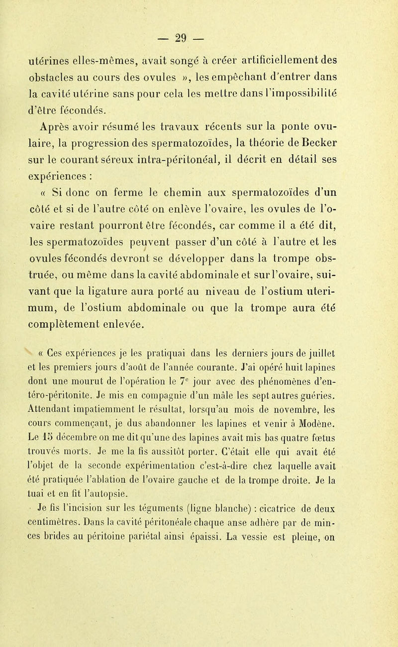 utérines elles-mêmes, avait songé à créer artificiellement des obstacles au cours des ovules », les empêchant d'entrer dans la cavité utérine sans pour cela les mettre dans l'impossibilité d'être fécondés. Après avoir résumé les travaux récents sur la ponte ovu- laire, la progression des spermatozoïdes, la théorie deBecker sur le courant séreux intra-péritonéal, il décrit en détail ses expériences : « Si donc on ferme le chemin aux spermatozoïdes d'un côté et si de l'autre côté on enlève l'ovaire, les ovules de l'o- vaire restant pourront être fécondés, car comme il a été dit, les spermatozoïdes peuvent passer d'un côté à l'autre et les ovules fécondés devront se développer dans la trompe obs- truée, ou même dans la cavité abdominale et sur l'ovaire, sui- vant que la ligature aura porté au niveau de l'ostium uteri- mum, de l'ostium abdominale ou que la trompe aura été complètement enlevée. « Ces expériences je les pratiquai dans les derniers jours de juillet et les premiers jours d'août de l'année courante. J'ai opéré huit lapines dont une mourut de l'opération le 7e jour avec des phénomènes d'en- téro-péritonite. Je mis en compagnie d'un mâle les sept autres guéries. Attendant impatiemment le résultat, lorsqu'au mois de novembre, les cours commençant, je dus abandonner les lapines et venir à Modène. Le 15 décembre on me dit qu'une des lapines avait mis bas quatre fœtus trouvés morts. Je me la fis aussitôt porter. C'était elle qui avait été l'objet de la seconde expérimentation c'est-à-dire chez laquelle avait été pratiquée l'ablation de l'ovaire gauche et de la trompe droite. Je la tuai et en fit l'autopsie. Je fis l'incision sur les téguments (ligne blanche) : cicatrice de deux centimètres. Dans la cavité péritonéale chaque anse adhère par de min- ces brides au péritoine pariétal ainsi épaissi. La vessie est pleine, on