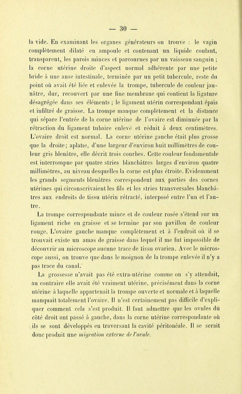 la vide. En examinant les organes générateurs on trouve : le vagin complètement dilaté en ampoule et contenant un liquide coulant, transparent, les parois minces et parcourues par un vaisseau sanguin ; la corne utérine droite d'aspect normal adhérente par une petite bride à une anse intestinale, terminée par un petit tubercule, reste du point où avait été liée et enlevée la trompe, tubercule de couleur jau- nâtre, dur, recouvert par une fine membrane qui contient la ligature désagrégée dans ses éléments ; le ligament utérin correspondant épais et infiltré de graisse. La trompe manque complètement et la distance qui sépare l'entrée de la corne utérine de l'ovaire est diminuée par la rétraction du ligament tubaire enlevé et réduit à deux centimètres. L'ovaire droit est normal. La corne utérine gauche était plus grosse que la droite; aplatie, d'une largeur d'environ huit millimètres de cou- leur gris bleuâtre, elle décrit trois courbes. Cette couleur fondamentale est interrompue par quatre stries blanchâtres larges d'environ quatre millimètres, au niveau desquelles la corne est plus étroite. Evidemment les grands segments bleuâtres correspondent aux parties des cornes utérines qui circonscrivaient les fils et les stries transversales blanchâ- tres aux endroits de tissu utérin rétracté, interposé entre l'un et l'au- tre. La trompe correspondante mince et de couleur rosée s'étend sur un ligament riche en graisse et se termine par son pavillon de couleur rouge. L'ovaire gauche manque complètement et à l'endroit où il se trouvait existe un amas de graisse dans lequel il me fut impossible de découvrir au microscope aucune trace de tissu ovarien. Avec le micros- cope aussi, on trouve que dans le moignon de la trompe enlevée il n'y a pas trace du canal. La grossesse n'avait pas été extra-utérine comme on s'y attendait, au contraire elle avait été vraiment utérine, précisément dans la corne utérine à laquelle appartenait la trompe ouverte et normale et à laquelle manquait totalement l'ovaire. Il n'est certainement pas difficile d'expli- quer comment cela s'est produit. Il faut admettre que les ovules du côté droit ont passé à gauche, dans la corne utérine correspondante où ils se sont développés en traversant la cavité péritonéale. Il se serait donc produit une migration externe de Vovule.