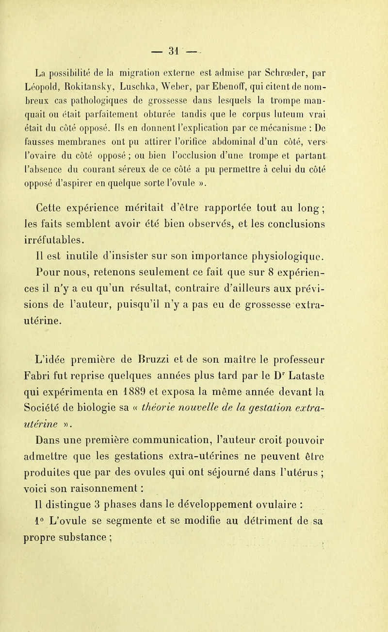 La possibilité de la migration externe est admise par Schrœder, par Léopold, Rokitansky, Luschka, Weber, par Ebenoff, qui citent de nom- breux cas pathologiques de grossesse dans lesquels la trompe man- quait ou était parfaitement obturée tandis que le corpus luteum vrai était du côté opposé. Ils en donnent l'explication par ce mécanisme : Do fausses membranes ont pu attirer l'orifice abdominal d'un côté, vers* l'ovaire du côté opposé ; ou bien l'occlusion d'une trompe et partant l'absence du courant séreux de ce côté a pu permettre à celui du côté opposé d'aspirer en quelque sorte l'ovule ». Cette expérience méritait d'être rapportée tout au long ; les faits semblent avoir été bien observés, et les conclusions irréfutables. Il est inutile d'insister sur son importance physiologique. Pour nous, retenons seulement ce fait que sur 8 expérien- ces il n'y a eu qu'un résultat, contraire d'ailleurs aux prévi- sions de l'auteur, puisqu'il n'y a pas eu de grossesse extra- utérine. L'idée première de Bruzzi et de son maître le professeur Fabri fut reprise quelques années plus tard par le Dr Lataste qui expérimenta en 1889 et exposa la même année devant la Société de biologie sa « théorie nouvelle de la gestation extra- utérine ». Dans une première communication, l'auteur croit pouvoir admettre que les gestations extra-utérines ne peuvent être produites que par des ovules qui ont séjourné dans l'utérus ; voici son raisonnement : Il distingue 3 phases dans le développement ovulaire : 1° L'ovule se segmente et se modifie au détriment de sa propre substance ;