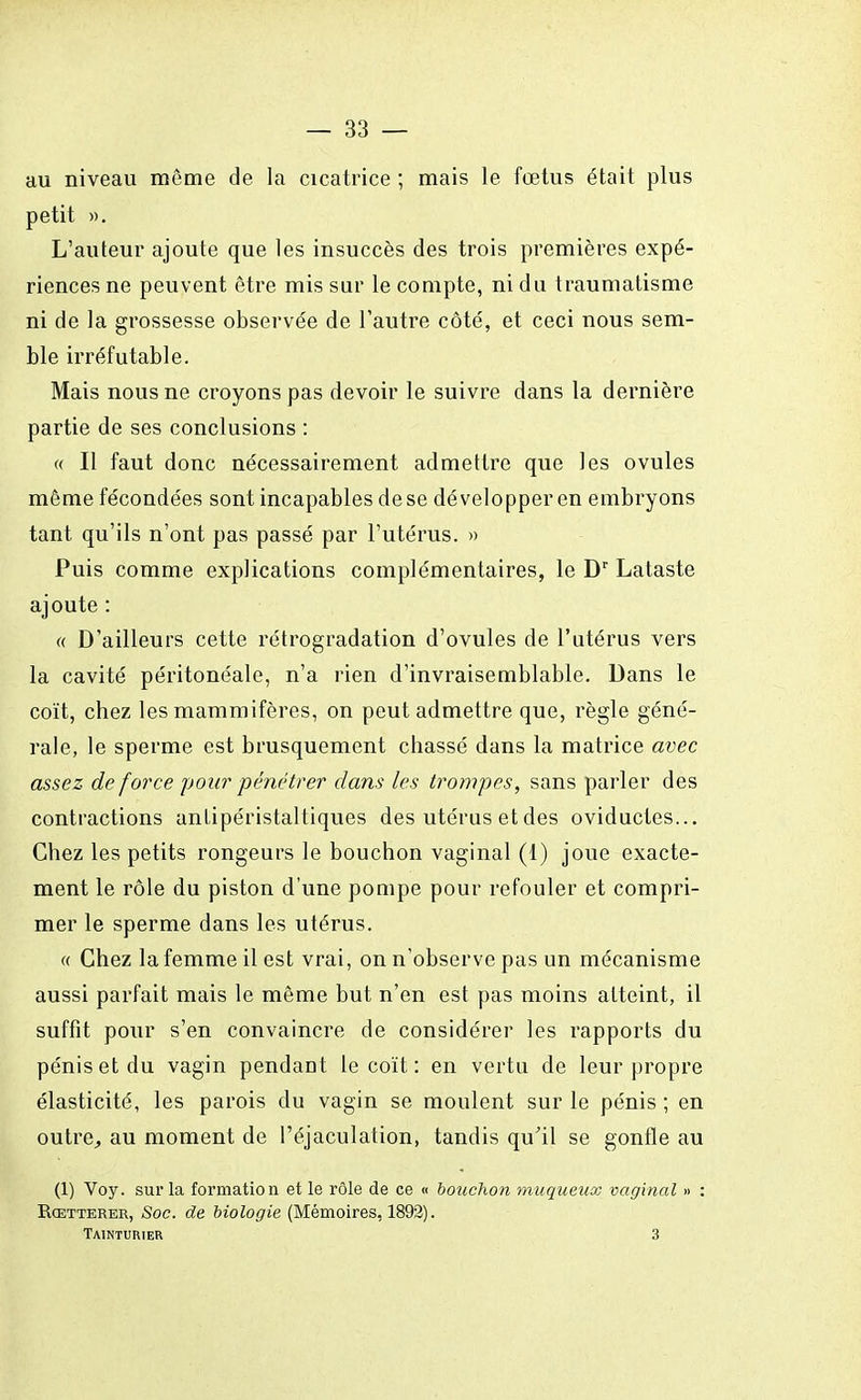 au niveau môme de la cicatrice ; mais le fœtus était plus petit ». L'auteur ajoute que les insuccès des trois premières expé- riences ne peuvent être mis sur le compte, ni du traumatisme ni de la grossesse observée de l'autre côté, et ceci nous sem- ble irréfutable. Mais nous ne croyons pas devoir le suivre dans la dernière partie de ses conclusions : « Il faut donc nécessairement admettre que les ovules môme fécondées sont incapables de se développer en embryons tant qu'ils n'ont pas passé par l'utérus. » Puis comme explications complémentaires, le Dr Lataste ajoute : « D'ailleurs cette rétrogradation d'ovules de l'utérus vers la cavité péritonéale, n'a rien d'invraisemblable. Dans le coït, chez les mammifères, on peut admettre que, règle géné- rale, le sperme est brusquement chassé dans la matrice avec assez de force pour pénétrer clans les trompes, sans parler des contractions antipéristaltiques des utérus et des oviductes... Chez les petits rongeurs le bouchon vaginal (1) joue exacte- ment le rôle du piston d'une pompe pour refouler et compri- mer le sperme dans les utérus. « Chez la femme il est vrai, on n'observe pas un mécanisme aussi parfait mais le môme but n'en est pas moins atteint, il suffit pour s'en convaincre de considérer les rapports du pénis et du vagin pendant le coït : en vertu de leur propre élasticité, les parois du vagin se moulent sur le pénis ; en outre, au moment de l'éjaculation, tandis qu'il se gonfle au (1) Voy. sur la formation et le rôle de ce « bouchon muqueux vaginal » : Rcetterer, Soc. de biologie (Mémoires, 1892). TAINTtmiER 3