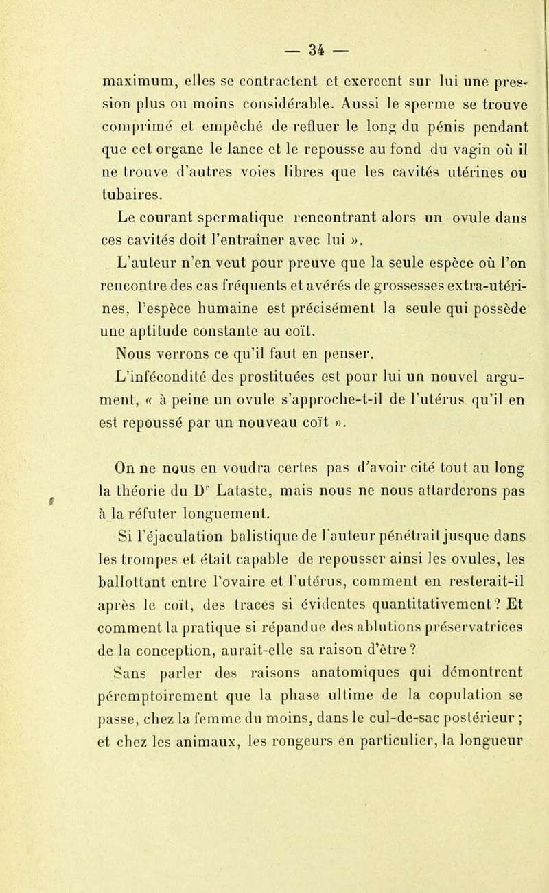 maximum, elles se contractent et exercent sur lui une pres- sion plus ou moins considérable. Aussi le sperme se trouve comprimé et empêché de refluer le long du pénis pendant que cet organe le lance et le repousse au fond du vagin où il ne trouve d'autres voies libres que les cavités utérines ou tubaires. Le courant spermatique rencontrant alors un ovule dans ces cavités doit l'entraîner avec lui ». L'auteur n'en veut pour preuve que la seule espèce où l'on rencontre des cas fréquents et avérés de grossesses extra-utéri- nes, l'espèce humaine est précisément la seule qui possède une aptitude constante au coït. Nous verrons ce qu'il faut en penser. L'infécondité des prostituées est pour lui un nouvel argu- ment, « à peine un ovule s'approche-t-il de l'utérus qu'il en est repoussé par un nouveau coït ». On ne nous en voudra certes pas d'avoir cité tout au long la théorie du Dr Lataste, mais nous ne nous attarderons pas à la réfuter longuement. Si l'éjaculation balistique de l'auteur pénétrait jusque dans les trompes et était capable de repousser ainsi les ovules, les ballottant entre l'ovaire et l'utérus, comment en resterait-il après le coït, des traces si évidentes quantitativement? Et comment la pratique si répandue des ablutions préservatrices de la conception, aurait-elle sa raison d'être? Sans parler des raisons anatomiques qui démontrent péremptoirement que la phase ultime de la copulation se passe, chez la femme du moins, dans le cul-de-sac postérieur ; et chez les animaux, les rongeurs en particulier, la longueur