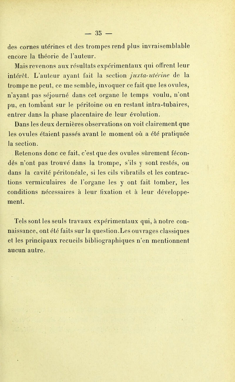 des cornes utérines et des trompes rend plus invraisemblable encore la théorie de l'auteur. Mais revenons aux résultats expérimentaux qui offrent leur intérêt. L'auteur ayant fait la section juxta-utérine de la trompe ne peut, ce me semble, invoquer ce fait que les ovules, n'ayant pas séjourné dans cet organe le temps voulu, n'ont pu, en tombant sur le péritoine ou en restant intra-tubaires, entrer dans la phase placentaire de leur évolution. Dans les deux dernières observations on voit clairement que les ovules étaient passés avant le moment où a été pratiquée la section. Retenons donc ce fait, c'est que des ovules sûrement fécon- dés n'ont pas trouvé dans la trompe, s'ils y sont restés, ou dans la cavité péritonéale, si les cils vibratils et les contrac- tions vermiculaires de l'organe les y ont fait tomber, les conditions nécessaires à leur fixation et à leur développe- ment. Tels sont les seuls travaux expérimentaux qui, à notre con- naissance, ont été faits sur la question.Les ouvrages classiques et les principaux recueils bibliographiques n'en mentionnent aucun autre.