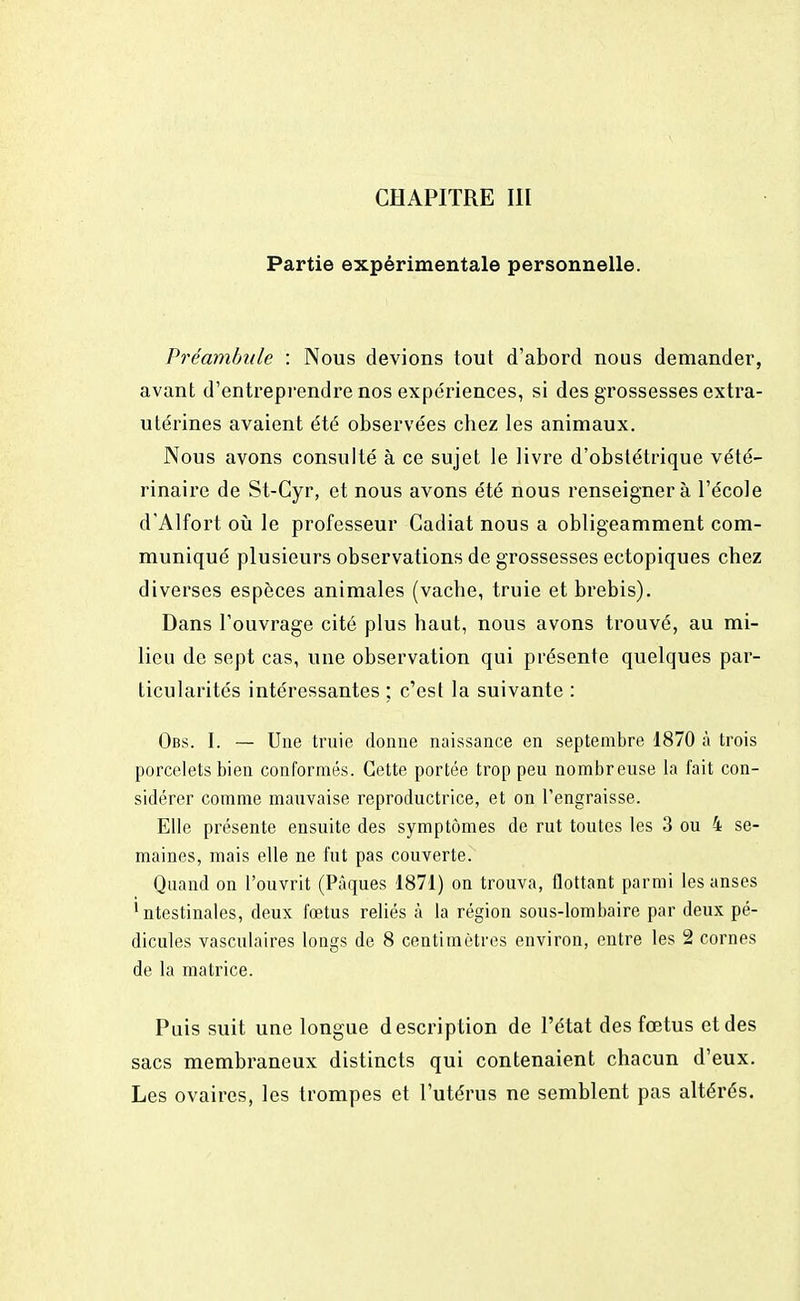 CHAPITRE III Partie expérimentale personnelle. Préambule : Nous devions tout d'abord nous demander, avant d'entreprendre nos expériences, si des grossesses extra- utérines avaient été observées chez les animaux. Nous avons consulté à ce sujet le livre d'obstétrique vété- rinaire de St-Cyr, et nous avons été nous renseignera l'école d'Alfort où le professeur Gadiat nous a obligeamment com- muniqué plusieurs observations de grossesses ectopiques chez diverses espèces animales (vache, truie et brebis). Dans l'ouvrage cité plus haut, nous avons trouvé, au mi- lieu de sept cas, une observation qui présente quelques par- ticularités intéressantes ; c'est la suivante : Obs. I. — Une truie donne naissance en septembre 1870 à trois porcelets bien conformés. Cette portée trop peu nombreuse la fait con- sidérer comme mauvaise reproductrice, et on l'engraisse. Elle présente ensuite des symptômes de rut toutes les 3 ou 4 se- maines, mais elle ne fut pas couverte. Quand on l'ouvrit (Pâques 1871) on trouva, flottant parmi les anses 1 ntestinales, deux fœtus reliés à la région sous-lombaire par deux pé- dicules vasculaires longs de 8 centimètres environ, entre les 2 cornes de la matrice. Puis suit une longue description de l'état des fœtus et des sacs membraneux distincts qui contenaient chacun d'eux. Les ovaires, les trompes et l'utérus ne semblent pas altérés.