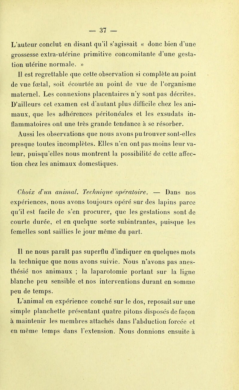 L'auteur conclut en disant qu'il s'agissait « donc bien d'une grossesse extra-utérine primitive concomitante d'une gesta- tion utérine normale. » Il est regrettable que cette observation si complète au point de vue fœtal, soit écourtée au point de vue de l'organisme maternel. Les connexions placentaires n'y sont pas décrites. D'ailleurs cet examen est d'autant plus difficile chez les ani- maux, que les adhérences péritonéales et les exsudats in- flammatoires ont une très grande tendance à se résorber. Aussi les observations que nous avons pu trouver sont-elles presque toutes incomplètes. Elles n'en ont pas moins leur va- leur, puisqu'elles nous montrent la possibilité de cette affec- tion chez les animaux domestiques. Choix d'un animal. Technique opératoire. — Dans nos expériences, nous avons toujours opéré sur des lapins parce qu'il est facile de s'en procurer, que les gestations sont de courte durée, et en quelque sorte subintrantes, puisque les femelles sont saillies le jour même du part. Il ne nous paraît pas superflu d'indiquer en quelques mots la technique que nous avons suivie. Nous n'avons pas anes- thésié nos animaux ; la laparotomie portant sur la ligne blanche peu sensible et nos interventions durant en somme peu de temps. L'animal en expérience couché sur le dos, reposait sur une simple planchette présentant quatre pitons disposés de façon à maintenir les membres attachés dans l'abduction forcée et en môme temps dans l'extension. Nous donnions ensuite à